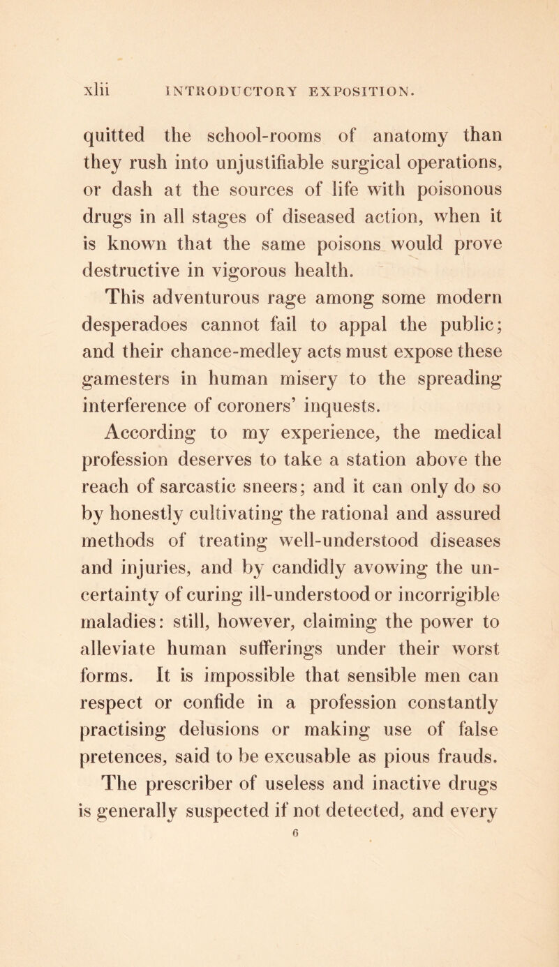 quitted the school-rooms of anatomy than they rush into unjustifiable surgical operations, or dash at the sources of life with poisonous drugs in all stages of diseased action, when it is known that the same poisons would prove destructive in vigorous health. This adventurous rage among some modern desperadoes cannot fail to appal the public; and their chance-medley acts must expose these gamesters in human misery to the spreading- interference of coroners’ inquests. According to my experience, the medical profession deserves to take a station above the reach of sarcastic sneers; and it can only do so by honestly cultivating the rational and assured methods of treating well-understood diseases and injuries, and by candidly avowing the un- certainty of curing ill-understood or incorrigible maladies: still, however, claiming the power to alleviate human sufferings under their worst forms. It is impossible that sensible men can respect or confide in a profession constantly practising delusions or making use of false pretences, said to be excusable as pious frauds. The prescriber of useless and inactive drugs is generally suspected if not detected, and every 6