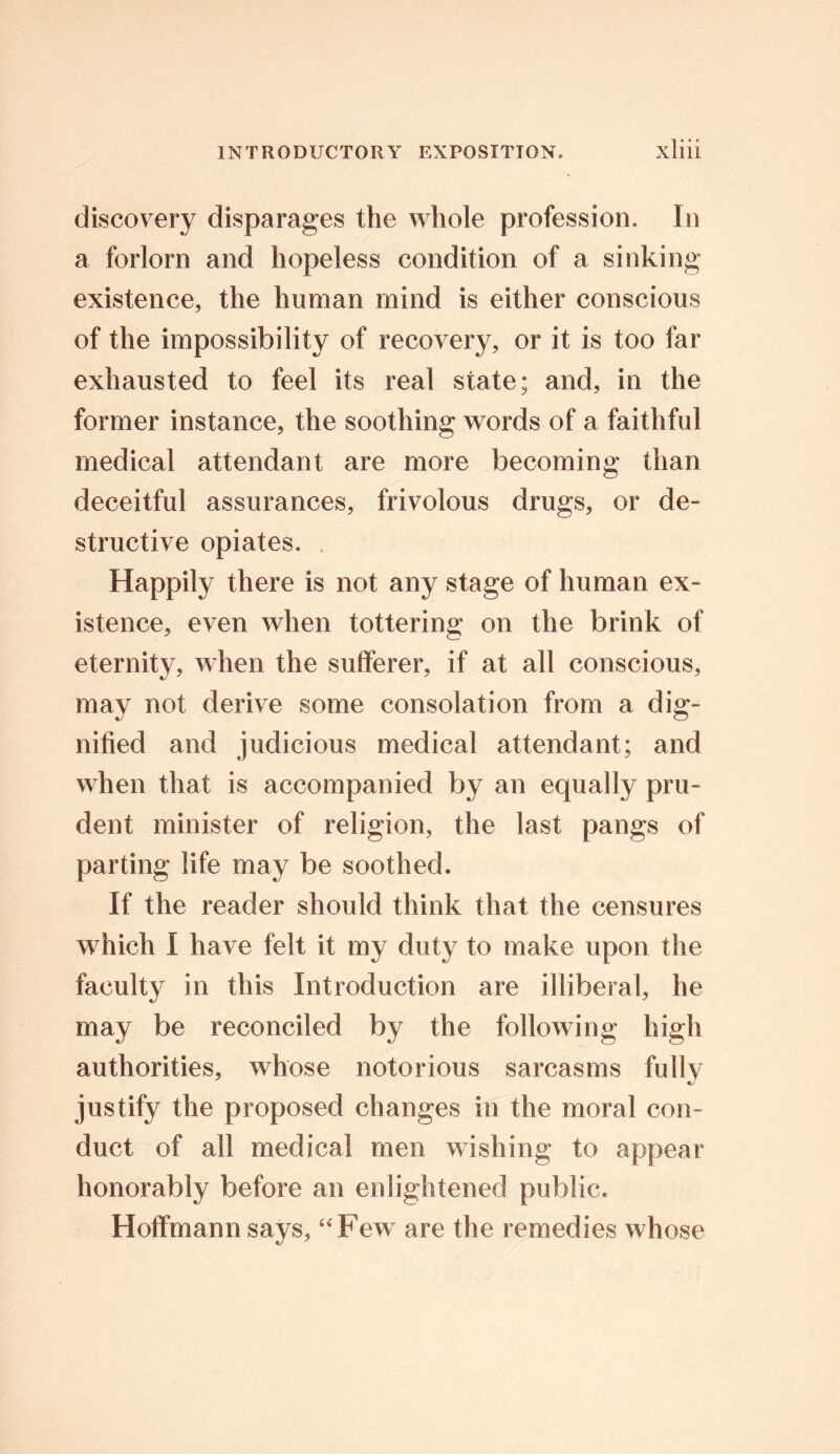 discovery disparages the whole profession. In a forlorn and hopeless condition of a sinking existence, the human mind is either conscious of the impossibility of recovery, or it is too far exhausted to feel its real state; and, in the former instance, the soothing words of a faithful medical attendant are more becoming than deceitful assurances, frivolous drugs, or de- structive opiates. Happily there is not any stage of human ex- istence, even when tottering on the brink of eternity, when the sufferer, if at all conscious, may not derive some consolation from a dig- nified and judicious medical attendant; and when that is accompanied by an equally pru- dent minister of religion, the last pangs of parting life may be soothed. If the reader should think that the censures which I have felt it my duty to make upon the faculty in this Introduction are illiberal, he may be reconciled by the following high authorities, whose notorious sarcasms fully justify the proposed changes in the moral con- duct of all medical men wishing to appear honorably before an enlightened public. Hoffmann says, “Few are the remedies whose