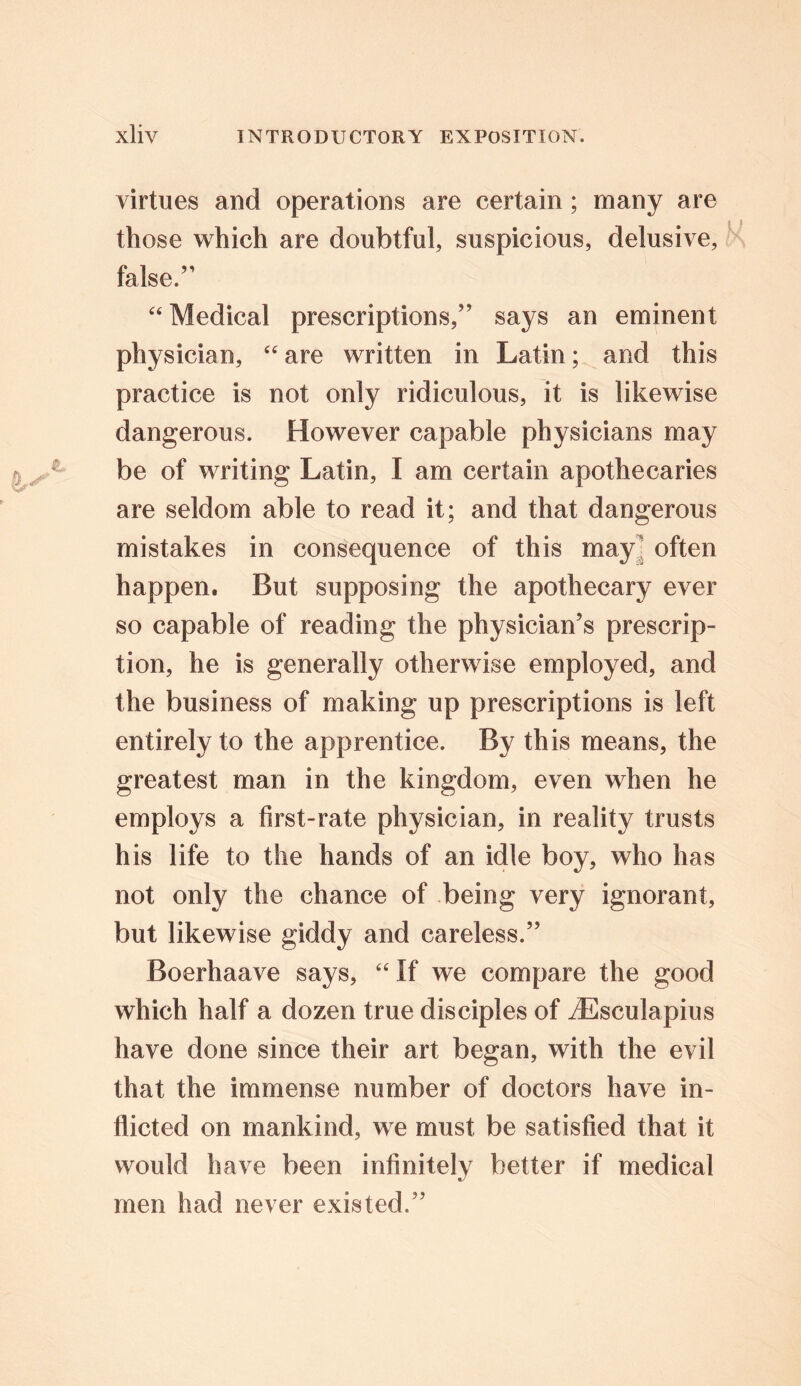 virtues and operations are certain; many are those which are doubtful, suspicious, delusive, false.’1 “ Medical prescriptions,” says an eminent physician, “are written in Latin; and this practice is not only ridiculous, it is likewise dangerous. However capable physicians may be of writing Latin, I am certain apothecaries are seldom able to read it; and that dangerous mistakes in consequence of this may often happen. But supposing the apothecary ever so capable of reading the physician’s prescrip- tion, he is generally otherwise employed, and the business of making up prescriptions is left entirely to the apprentice. By this means, the greatest man in the kingdom, even when he employs a first-rate physician, in reality trusts his life to the hands of an idle boy, who has not only the chance of being very ignorant, but likewise giddy and careless.” Boerhaave says, “If we compare the good which half a dozen true disciples of ^Esculapius have done since their art began, with the evil that the immense number of doctors have in- flicted on mankind, we must be satisfied that it would have been infinitely better if medical men had never existed.”