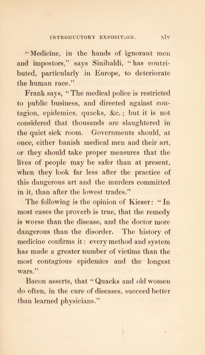 “ Medicine, in the hands of ignorant men and impostors,” says Sinibaldi, “has contri- buted, particularly in Europe, to deteriorate the human race/’ Frank says, “The medical police is restricted to public business, and directed against con- tagion, epidemics, quacks, &c.; but it is not considered that thousands are slaughtered in the quiet sick room. Governments should, at once, either banish medical men and their art, or they should take proper measures that the lives of people may be safer than at present, when they look far less after the practice of this dangerous art and the murders committed in it, than after the lowest trades.” The following is the opinion of Kieser: “ In most cases the proverb is true, that the remedy is worse than the disease, and the doctor more dangerous than the disorder. The history of medicine confirms it: every method and system has made a greater number of victims than the most contagious epidemics and the longest wars.” Bacon asserts, that “ Quacks and old women do often, in the cure of diseases, succeed better than learned physicians.”