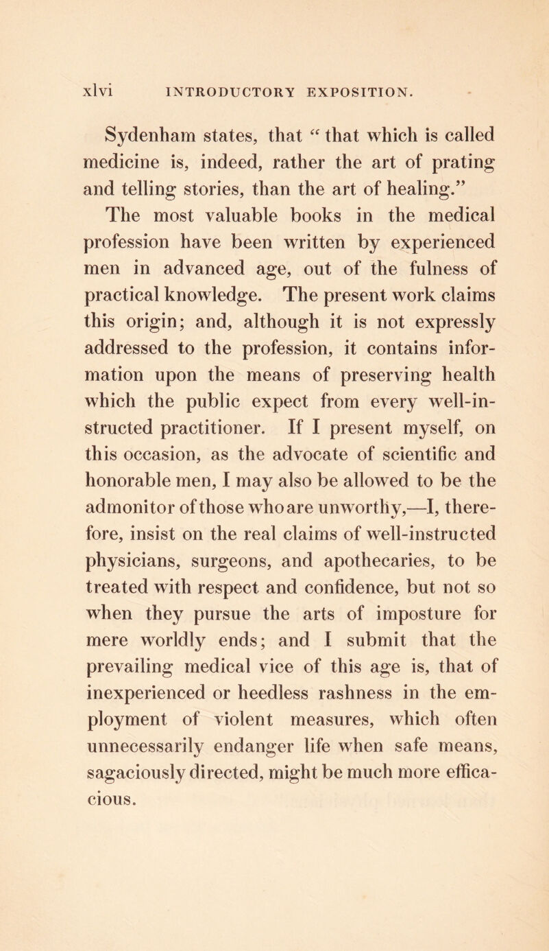 Sydenham states, that “ that which is called medicine is, indeed, rather the art of prating and telling stories, than the art of healing.” The most valuable books in the medical profession have been written by experienced men in advanced age, out of the fulness of practical knowledge. The present work claims this origin; and, although it is not expressly addressed to the profession, it contains infor- mation upon the means of preserving health which the public expect from every well-in- structed practitioner. If I present myself, on this occasion, as the advocate of scientific and honorable men, I may also be allowed to be the admonitor of those who are unworthy,—I, there- fore, insist on the real claims of well-instructed physicians, surgeons, and apothecaries, to be treated with respect and confidence, but not so when they pursue the arts of imposture for mere worldly ends; and I submit that the prevailing medical vice of this age is, that of inexperienced or heedless rashness in the em- ployment of violent measures, which often unnecessarily endanger life when safe means, sagaciously directed, might be much more effica- cious.