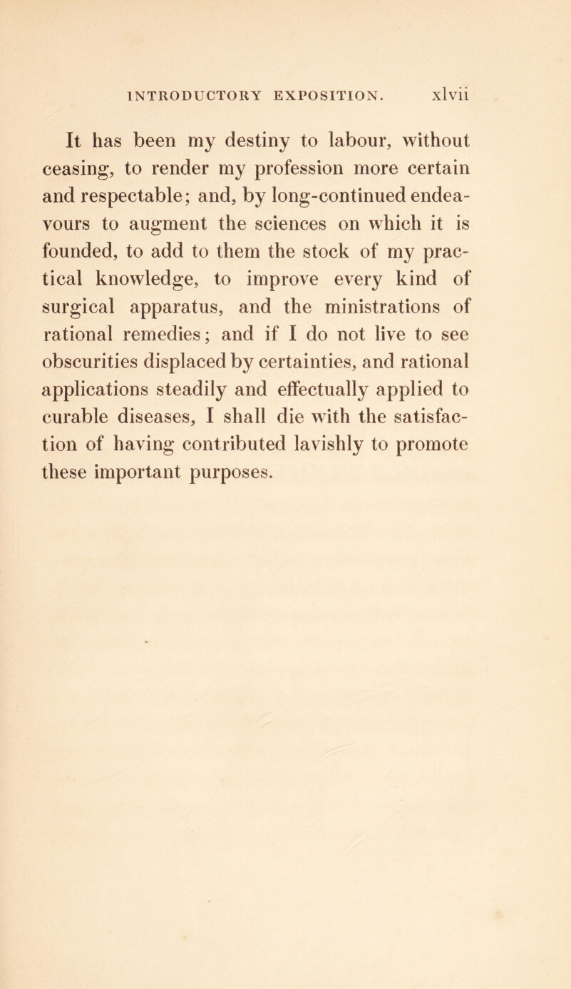 It has been my destiny to labour, without ceasing, to render my profession more certain and respectable; and, by long-continued endea- vours to augment the sciences on which it is founded, to add to them the stock of my prac- tical knowledge, to improve every kind of surgical apparatus, and the ministrations of rational remedies; and if I do not live to see obscurities displaced by certainties, and rational applications steadily and effectually applied to curable diseases, I shall die with the satisfac- tion of having contributed lavishly to promote these important purposes.