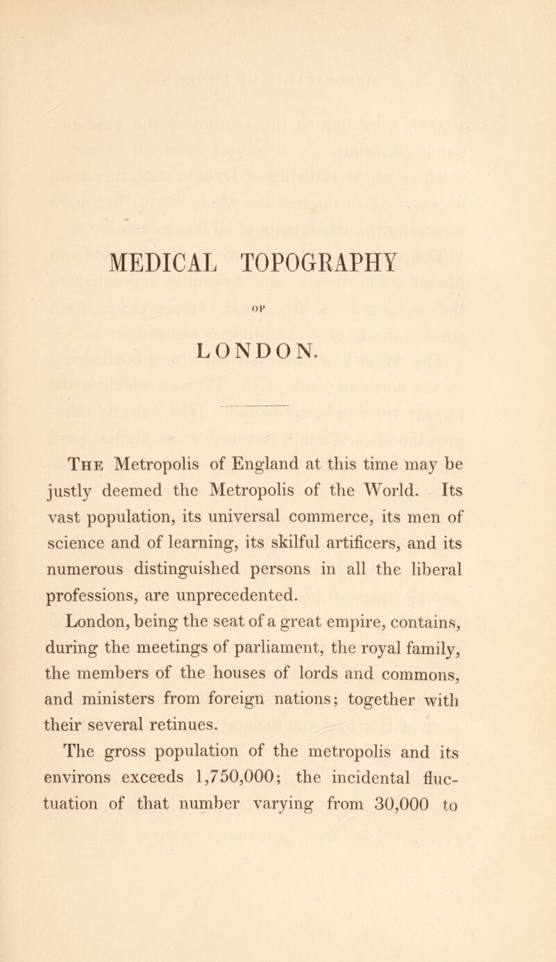 OF LONDON. The Metropolis of England at this time may be justly deemed the Metropolis of the World. Its vast population, its universal commerce, its men of science and of learning, its skilful artificers, and its numerous distinguished persons in all the liberal professions, are unprecedented. London, being the seat of a great empire, contains, during the meetings of parliament, the royal family, the members of the houses of lords and commons, and ministers from foreign nations; together with their several retinues. The gross population of the metropolis and its environs exceeds 1,750,000; the incidental fluc- tuation of that number varying from 30,000 to