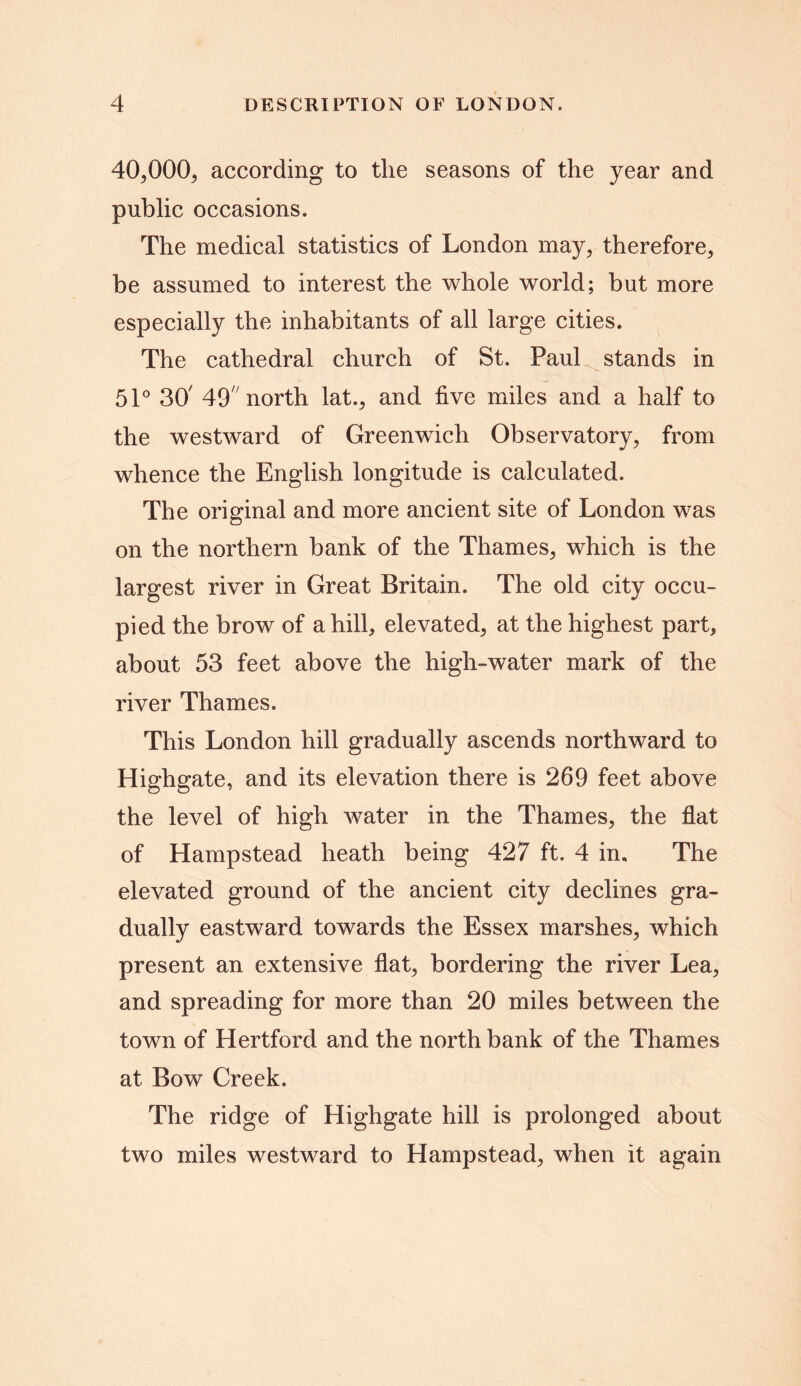 40,000, according to the seasons of the year and public occasions. The medical statistics of London may, therefore, be assumed to interest the whole world; but more especially the inhabitants of all large cities. The cathedral church of St. Paul stands in 51° 30' 497 north lat., and five miles and a half to the westward of Greenwich Observatory, from whence the English longitude is calculated. The original and more ancient site of London was on the northern bank of the Thames, which is the largest river in Great Britain. The old city occu- pied the brow of a hill, elevated, at the highest part, about 53 feet above the high-water mark of the river Thames. This London hill gradually ascends northward to Highgate, and its elevation there is 269 feet above the level of high water in the Thames, the flat of Hampstead heath being 427 ft. 4 in. The elevated ground of the ancient city declines gra- dually eastward towards the Essex marshes, which present an extensive flat, bordering the river Lea, and spreading for more than 20 miles between the town of Hertford and the north bank of the Thames at Bow Creek. The ridge of Highgate hill is prolonged about two miles westward to Hampstead, when it again