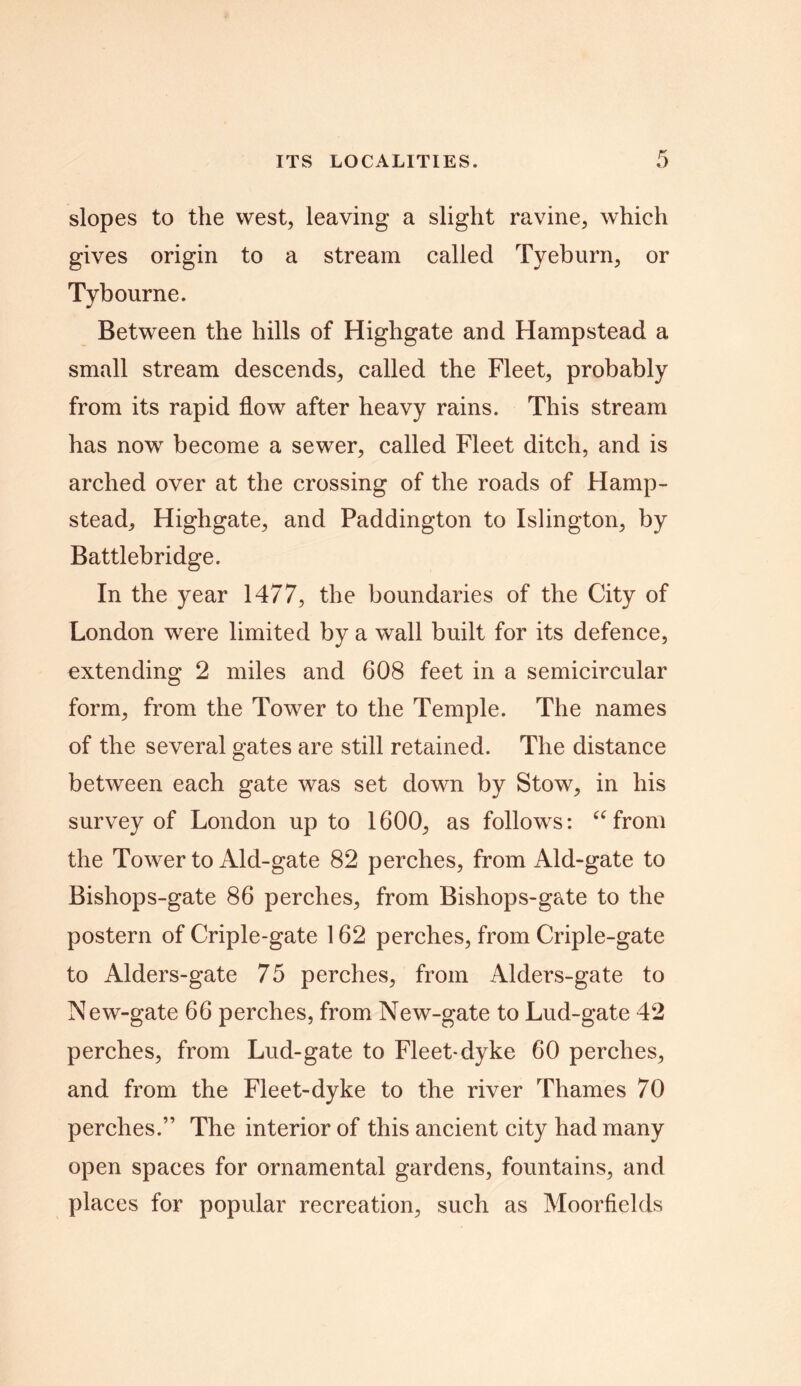 slopes to the west, leaving a slight ravine, which gives origin to a stream called Tyeburn, or Tybourne. Between the hills of Highgate and Hampstead a small stream descends, called the Fleet, probably from its rapid flow after heavy rains. This stream has now become a sewer, called Fleet ditch, and is arched over at the crossing of the roads of Hamp- stead, Highgate, and Paddington to Islington, by Battlebridge. In the year 1477, the boundaries of the City of London were limited by a wall built for its defence, extending 2 miles and 608 feet in a semicircular form, from the Tower to the Temple. The names of the several gates are still retained. The distance between each gate was set down by Stow, in his survey of London up to 1600, as follows: “ from the Tower to Aid-gate 82 perches, from Aid-gate to Bishops-gate 86 perches, from Bishops-gate to the postern of Criple-gate 162 perches, from Criple-gate to Alders-gate 75 perches, from Alders-gate to New-gate 66 perches, from New-gate to Lud-gate 42 perches, from Lud-gate to Fleet-dyke 60 perches, and from the Fleet-dyke to the river Thames 70 perches.” The interior of this ancient city had many open spaces for ornamental gardens, fountains, and places for popular recreation, such as Moorfields
