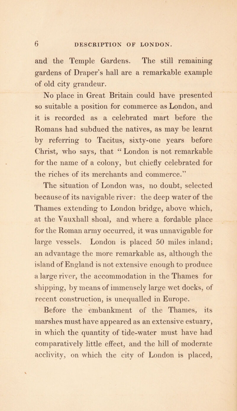 and the Temple Gardens. The still remaining gardens of Draper’s hall are a remarkable example of old city grandeur. No place in Great Britain could have presented so suitable a position for commerce as London, and it is recorded as a celebrated mart before the Romans had subdued the natives, as may be learnt by referring to Tacitus, sixty-one years before Christ, who says, that “ London is not remarkable for the name of a colony, but chiefly celebrated for the riches of its merchants and commerce.” The situation of London was, no doubt, selected because of its navigable river: the deep water of the Thames extending to London bridge, above which, at the Vauxhall shoal, and where a fordable place for the Roman army occurred, it was unnavigable for large vessels. London is placed 50 miles inland; an advantage the more remarkable as, although the island of England is not extensive enough to produce a large river, the accommodation in the Thames for shipping, by means of immensely large wet docks, of recent construction, is unequalled in Europe. * Before the embankment of the Thames, its marshes must have appeared as an extensive estuary, in which the quantity of tide-water must have had comparatively little effect, and the hill of moderate acclivity, on which the city of London is placed,