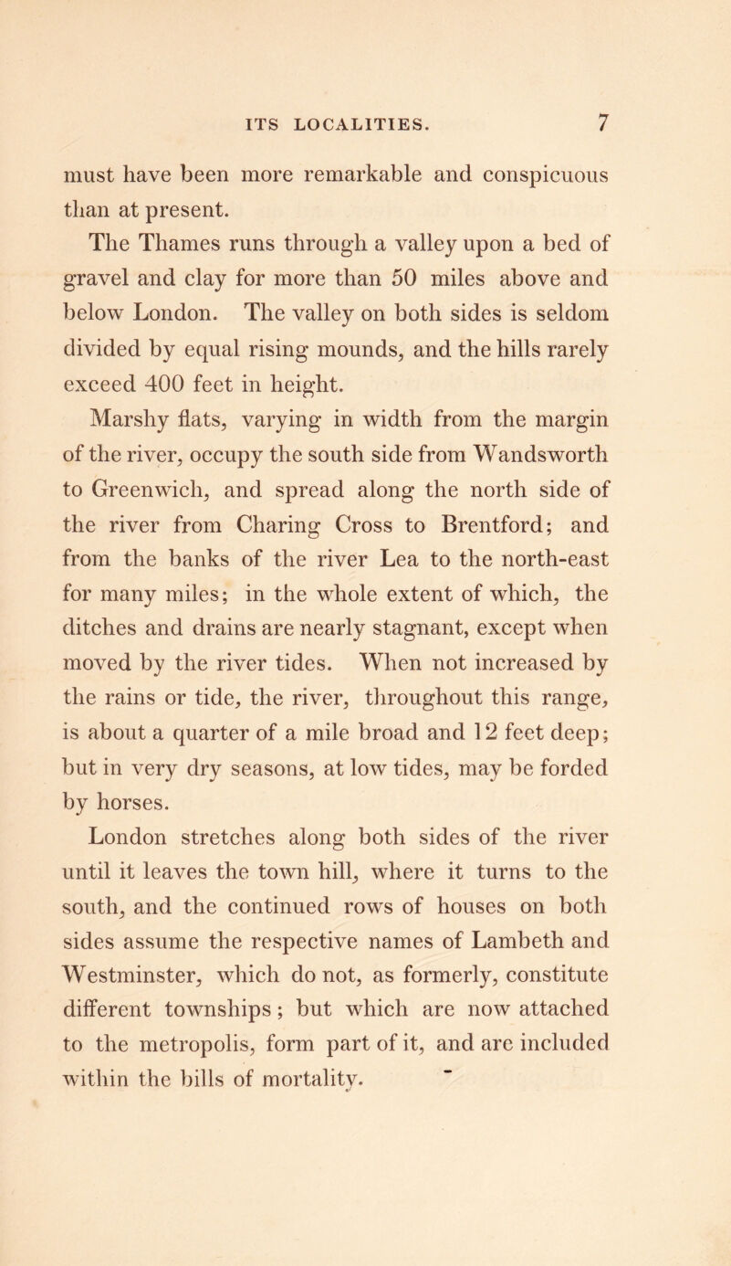 must have been more remarkable and conspicuous than at present. The Thames runs through a valley upon a bed of gravel and clay for more than 50 miles above and below London. The valley on both sides is seldom divided by equal rising mounds, and the hills rarely exceed 400 feet in height. Marshy flats, varying in width from the margin of the river, occupy the south side from Wandsworth to Greenwich, and spread along the north side of the river from Charing Cross to Brentford; and from the banks of the river Lea to the north-east for many miles; in the whole extent of which, the ditches and drains are nearly stagnant, except when moved by the river tides. When not increased by the rains or tide, the river, throughout this range, is about a quarter of a mile broad and 12 feet deep; but in very dry seasons, at low tides, may be forded by horses. London stretches along both sides of the river until it leaves the town hill, where it turns to the south, and the continued rows of houses on both sides assume the respective names of Lambeth and Westminster, which do not, as formerly, constitute different townships; but which are now attached to the metropolis, form part of it, and are included within the bills of mortality.