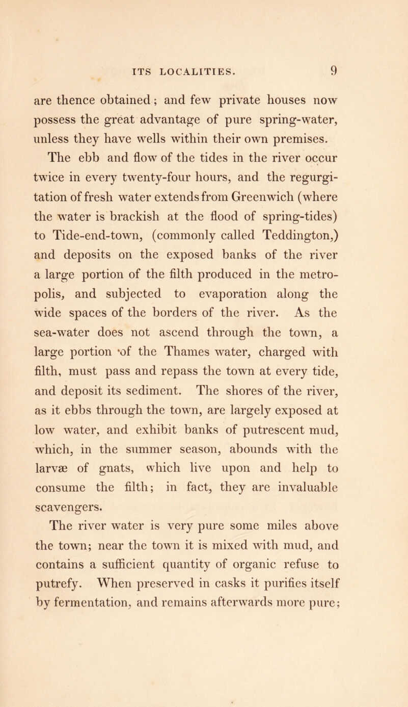 are thence obtained; and few private houses now possess the great advantage of pure spring-water, unless they have wells within their own premises. The ebb and flow of the tides in the river occur twice in every twenty-four hours, and the regurgi- tation of fresh water extends from Greenwich (where the water is brackish at the flood of spring-tides) to Tide-end-town, (commonly called Teddington,) and deposits on the exposed banks of the river a large portion of the filth produced in the metro- polis, and subjected to evaporation along the wide spaces of the borders of the river. As the sea-water does not ascend through the town, a large portion *of the Thames water, charged with filth, must pass and repass the town at every tide, and deposit its sediment. The shores of the river, as it ebbs through the town, are largely exposed at low water, and exhibit banks of putrescent mud, which, in the summer season, abounds with the larvae of gnats, which live upon and help to consume the filth; in fact, they are invaluable scavengers. The river water is very pure some miles above the town; near the town it is mixed with mud, and contains a sufficient quantity of organic refuse to putrefy. When preserved in casks it purifies itself by fermentation, and remains afterwards more pure;