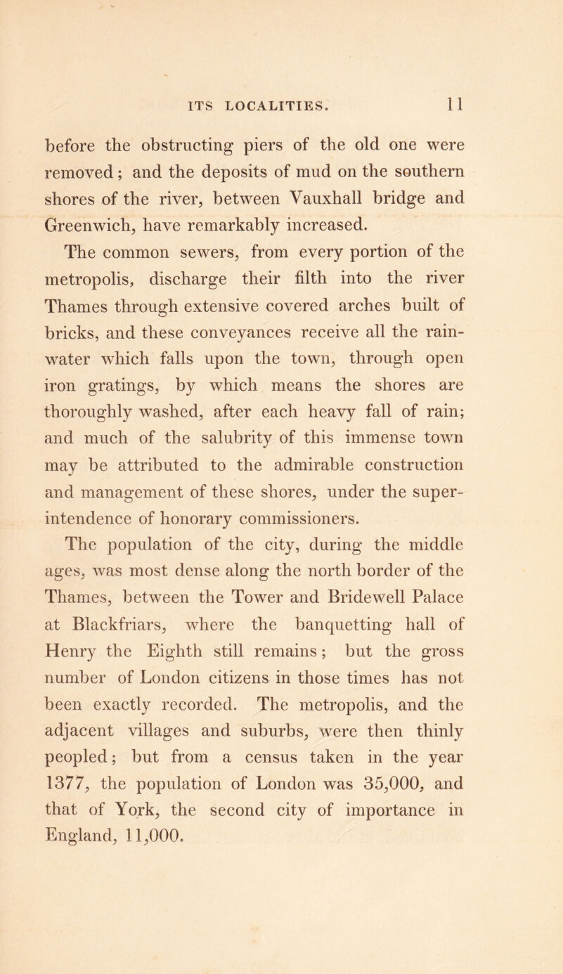 before the obstructing piers of the old one were removed; and the deposits of mud on the southern shores of the river, between Vauxhall bridge and Greenwich, have remarkably increased. The common sewers, from every portion of the metropolis, discharge their filth into the river Thames through extensive covered arches built of bricks, and these conveyances receive all the rain- water which falls upon the town, through open iron gratings, by which means the shores are thoroughly washed, after each heavy fall of rain; and much of the salubrity of this immense town may be attributed to the admirable construction and management of these shores, under the super- intendence of honorary commissioners. The population of the city, during the middle ages, was most dense along the north border of the Thames, between the Tower and Bridewell Palace at Blackfriars, where the banquetting hall of Henry the Eighth still remains; but the gross number of London citizens in those times has not been exactly recorded. The metropolis, and the adjacent villages and suburbs, were then thinly peopled; but from a census taken in the year 1377, the population of London was 35,000, and that of York, the second city of importance in England, 11,000.