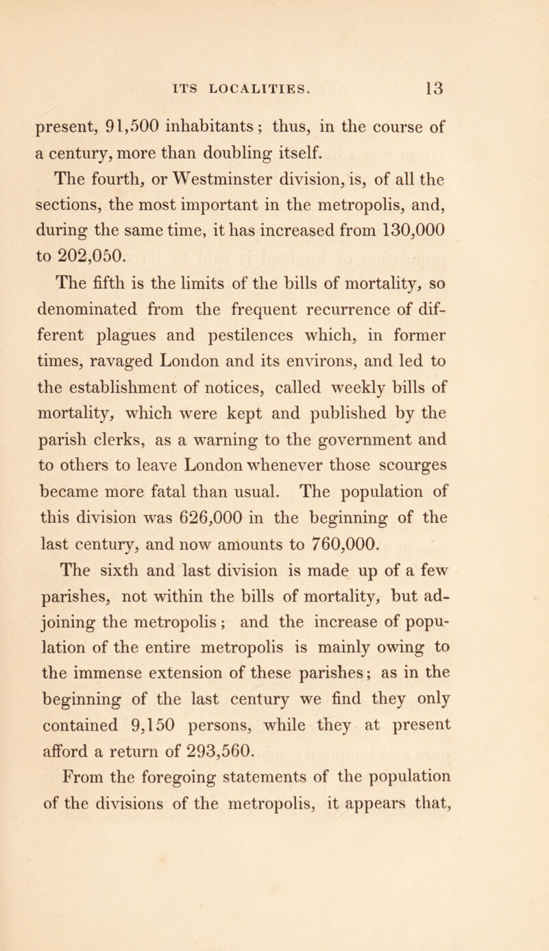 present, 91,500 inhabitants; thus, in the course of a century, more than doubling itself. The fourth, or Westminster division, is, of all the sections, the most important in the metropolis, and, during the same time, it has increased from 130,000 to 202,050. The fifth is the limits of the bills of mortality, so denominated from the frequent recurrence of dif- ferent plagues and pestilences which, in former times, ravaged London and its environs, and led to the establishment of notices, called weekly bills of mortality, which were kept and published by the parish clerks, as a warning to the government and to others to leave London whenever those scourges became more fatal than usual. The population of this division was 626,000 in the beginning of the last century, and now amounts to 760,000. The sixth and last division is made up of a few parishes, not within the bills of mortality, but ad- joining the metropolis ; and the increase of popu- lation of the entire metropolis is mainly owing to the immense extension of these parishes; as in the beginning of the last century we find they only contained 9,150 persons, while they at present afford a return of 293,560. From the foregoing statements of the population of the divisions of the metropolis, it appears that,