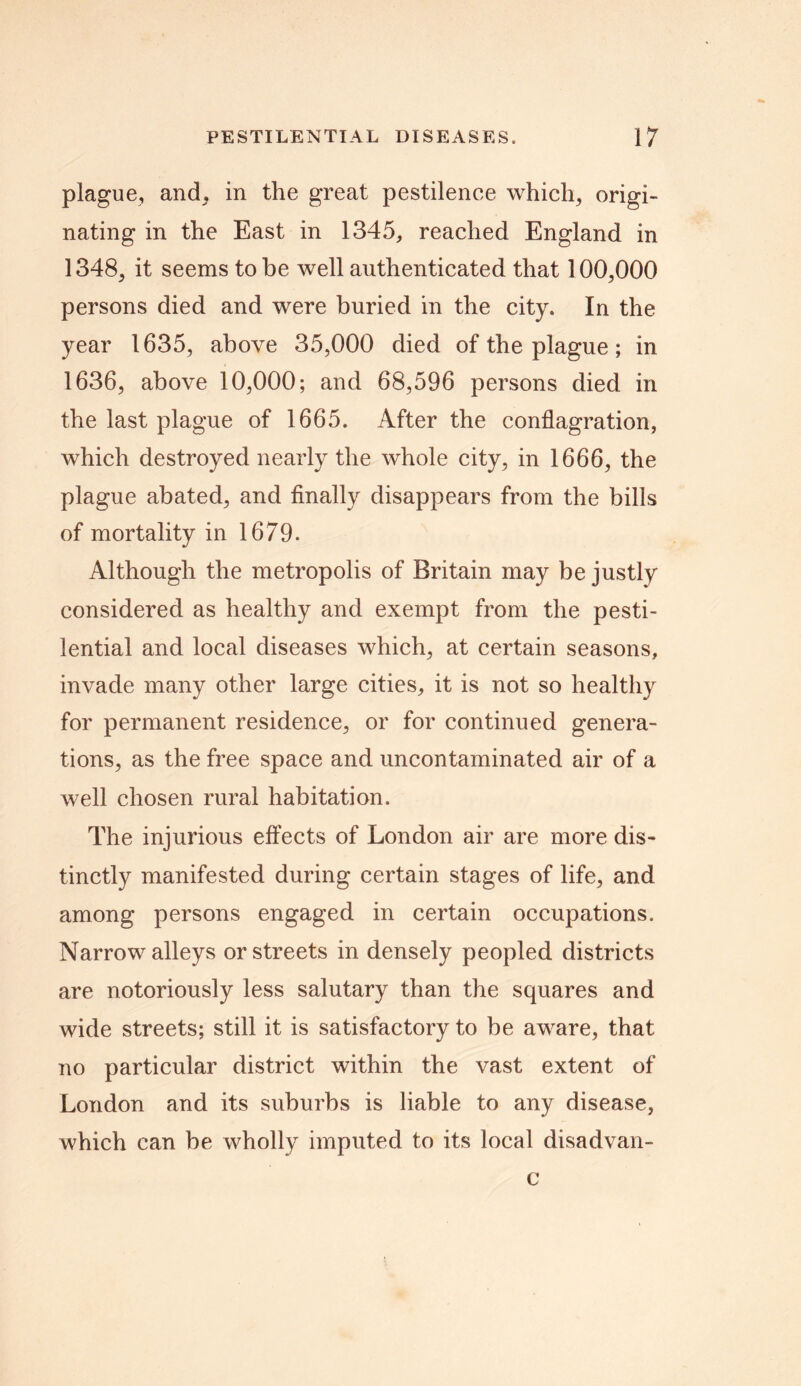 plague, and, in the great pestilence which* origi- nating in the East in 1345* reached England in 1348* it seems to be well authenticated that 100*000 persons died and were buried in the city. In the year 1635, above 35,000 died of the plague; in 1636, above 10,000; and 68,596 persons died in the last plague of 1665. After the conflagration, which destroyed nearly the whole city, in 1666, the plague abated, and finally disappears from the bills of mortality in 1679. Although the metropolis of Britain may be justly considered as healthy and exempt from the pesti- lential and local diseases which* at certain seasons, invade many other large cities* it is not so healthy for permanent residence, or for continued genera- tions, as the free space and uncontaminated air of a well chosen rural habitation. The injurious effects of London air are more dis- tinctly manifested during certain stages of life, and among persons engaged in certain occupations. Narrow alleys or streets in densely peopled districts are notoriously less salutary than the squares and wide streets; still it is satisfactory to be aware* that no particular district within the vast extent of London and its suburbs is liable to any disease, which can be wholly imputed to its local disadvan- c