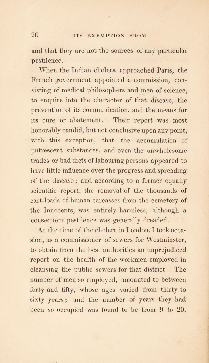 and that they are not the sources of any particular pestilence. When the Indian cholera approached Paris, the French government appointed a commission, con- sisting of medical philosophers and men of science, to enquire into the character of that disease, the prevention of its communication, and the means for its cure or abatement. Their report was most honorably candid, but not conclusive upon any point, with this exception, that the accumulation of putrescent substances, and even the unwholesome trades or bad diets of labouring persons appeared to have little influence over the progress and spreading of the disease; and according to a former equally scientific report, the removal of the thousands of cart-loads of human carcasses from the cemetery of the Innocents, was entirely harmless, although a consequent pestilence was generally dreaded. At the time of the cholera in London, I took occa- sion, as a commissioner of sewers for Westminster, to obtain from the best authorities an unprejudiced report on the health of the workmen employed in cleansing the public sewers for that district. The number of men so employed, amounted to between forty and fifty, whose ages varied from thirty to sixty years; and the number of years they had been so occupied was found to be from 9 to 20.