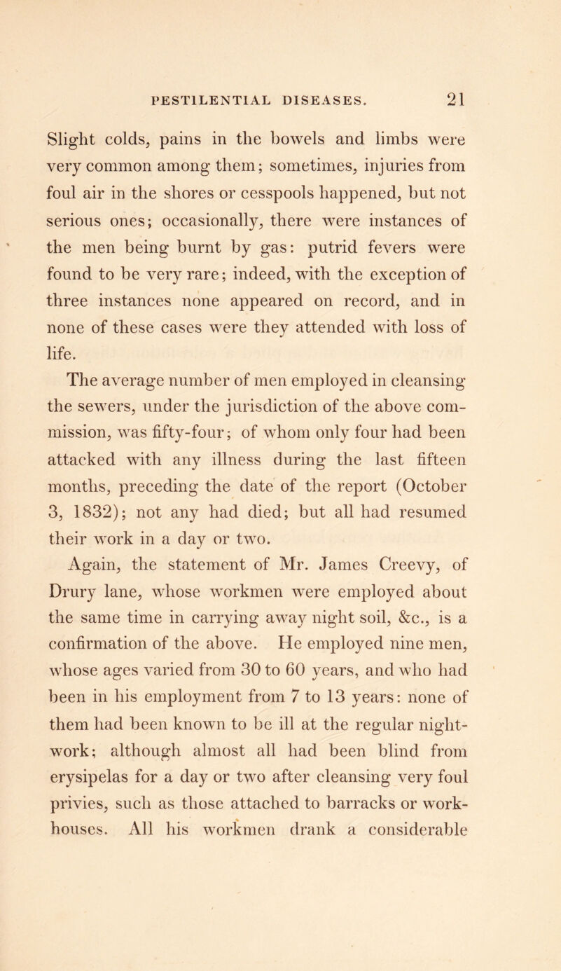 Slight colds, pains in the bowels and limbs were very common among them; sometimes, injuries from foul air in the shores or cesspools happened, but not serious ones; occasionally, there were instances of the men being burnt by gas: putrid fevers were found to be very rare; indeed, with the exception of three instances none appeared on record, and in none of these cases were they attended with loss of life. The average number of men employed in cleansing the sewers, under the jurisdiction of the above com- mission, was fifty-four; of whom only four had been attacked with any illness during the last fifteen months, preceding the date of the report (October 3, 1832); not any had died; but all had resumed their work in a day or two. Again, the statement of Mr. James Creevy, of Drury lane, whose workmen were employed about the same time in carrying away night soil, &c., is a confirmation of the above. He employed nine men, whose ages varied from 30 to 60 years, and who had been in his employment from 7 to 13 years: none of them had been known to be ill at the regular night- work; although almost all had been blind from erysipelas for a day or two after cleansing very foul privies, such as those attached to barracks or work- houses. All his workmen drank a considerable