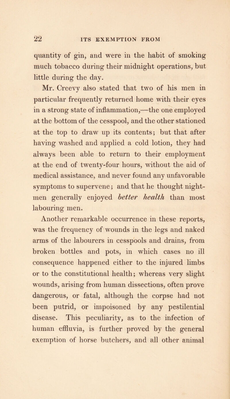 quantity of gin, and were in the habit of smoking much tobacco during their midnight operations, but little during the day. Mr. Creevy also stated that two of his men in particular frequently returned home with their eyes in a strong state of inflammation,—the one employed at the bottom of the cesspool, and the other stationed at the top to draw up its contents; but that after having washed and applied a cold lotion, they had always been able to return to their employment at the end of twenty-four hours, without the aid of medical assistance, and never found any unfavorable symptoms to supervene; and that he thought night- men generally enjoyed better health than most labouring men. Another remarkable occurrence in these reports, was the frequency of wounds in the legs and naked arms of the labourers in cesspools and drains, from broken bottles and pots, in which cases no ill consequence happened either to the injured limbs or to the constitutional health; whereas very slight wounds, arising from human dissections, often prove dangerous, or fatal, although the corpse had not been putrid, or impoisoned by any pestilential disease. This peculiarity, as to the infection of human effluvia, is further proved by the general exemption of horse butchers, and all other animal