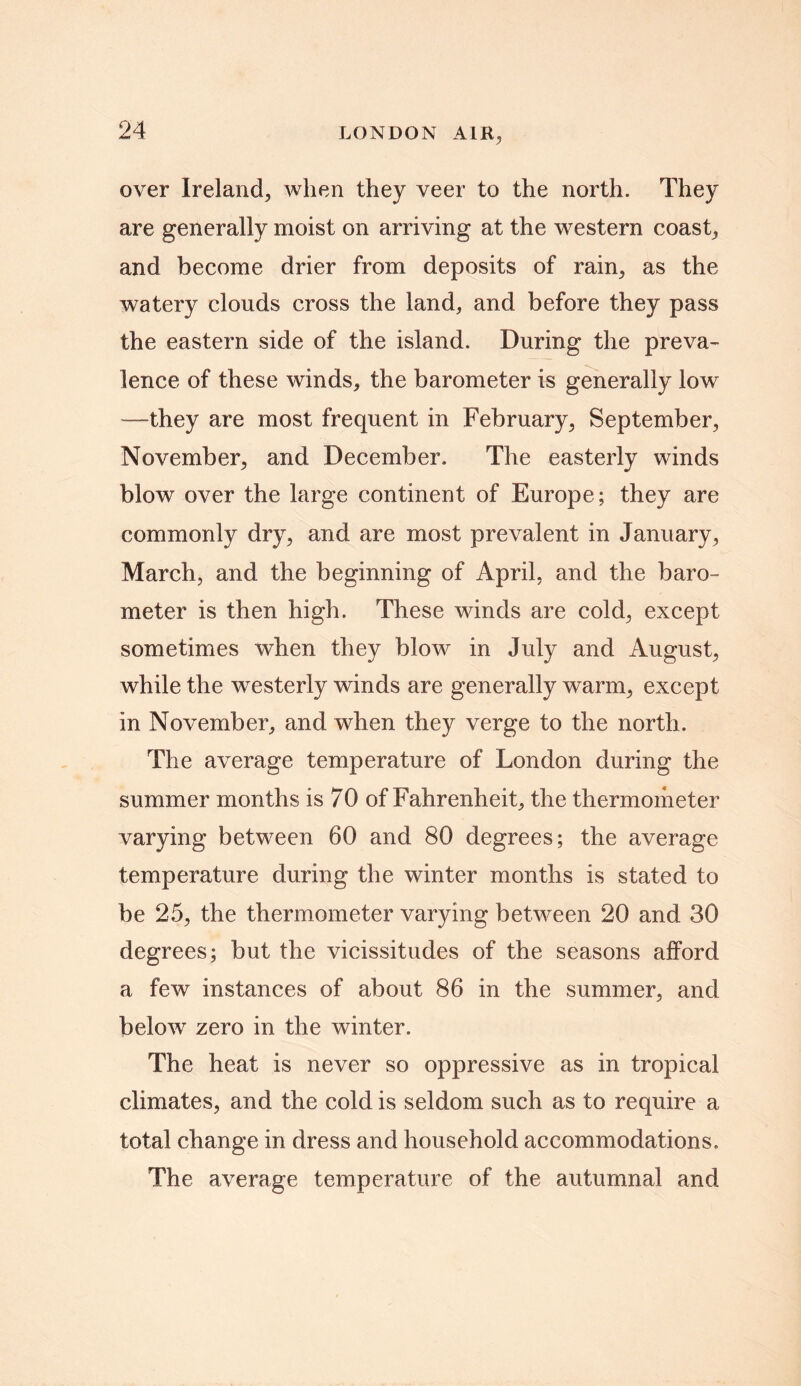 over Ireland, when they veer to the north. They are generally moist on arriving at the western coast, and become drier from deposits of rain, as the watery clouds cross the land, and before they pass the eastern side of the island. During the preva- lence of these winds, the barometer is generally low —they are most frequent in February, September, November, and December. The easterly winds blow over the large continent of Europe; they are commonly dry, and are most prevalent in January, March, and the beginning of April, and the baro- meter is then high. These winds are cold, except sometimes when they blow in July and August, while the westerly winds are generally warm, except in November, and when they verge to the north. The average temperature of London during the summer months is 70 of Fahrenheit, the thermometer varying between 60 and 80 degrees; the average temperature during the winter months is stated to be 25, the thermometer varying between 20 and 30 degrees; but the vicissitudes of the seasons afford a few instances of about 86 in the summer, and below zero in the winter. The heat is never so oppressive as in tropical climates, and the cold is seldom such as to require a total change in dress and household accommodations. The average temperature of the autumnal and