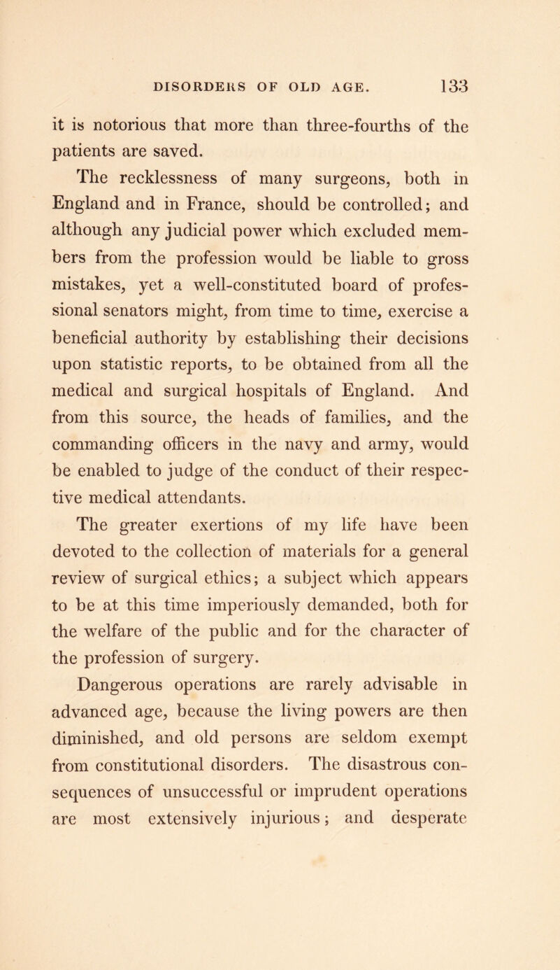 it is notorious that more than three-fourths of the patients are saved. The recklessness of many surgeons, both in England and in France, should be controlled; and although any judicial power which excluded mem- bers from the profession would be liable to gross mistakes, yet a well-constituted board of profes- sional senators might, from time to time, exercise a beneficial authority by establishing their decisions upon statistic reports, to be obtained from all the medical and surgical hospitals of England. And from this source, the heads of families, and the commanding officers in the navy and army, would be enabled to judge of the conduct of their respec- tive medical attendants. The greater exertions of my life have been devoted to the collection of materials for a general review of surgical ethics; a subject which appears to be at this time imperiously demanded, both for the welfare of the public and for the character of the profession of surgery. Dangerous operations are rarely advisable in advanced age, because the living powers are then diminished, and old persons are seldom exempt from constitutional disorders. The disastrous con- sequences of unsuccessful or imprudent operations are most extensively injurious; and desperate