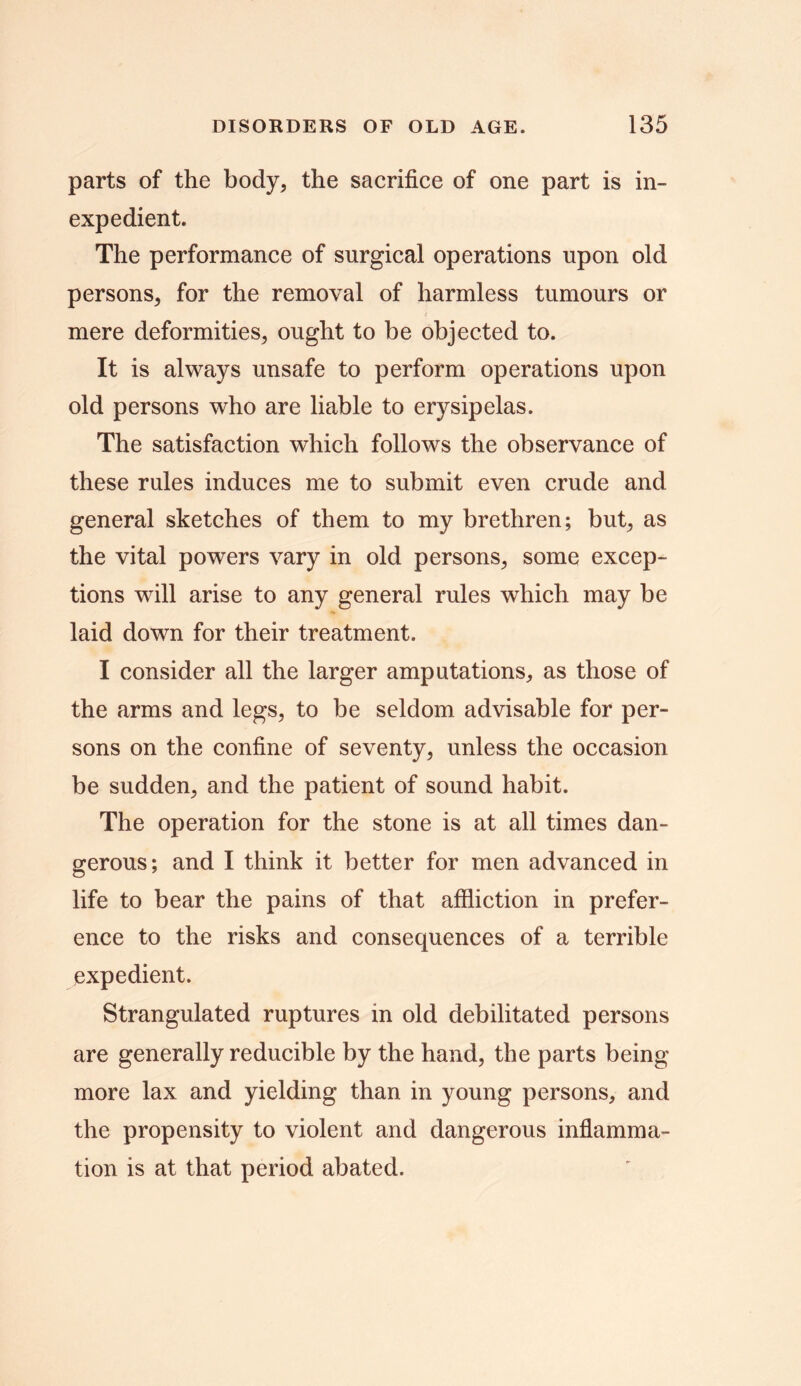 parts of the body, the sacrifice of one part is in- expedient. The performance of surgical operations upon old persons, for the removal of harmless tumours or mere deformities, ought to be objected to. It is always unsafe to perform operations upon old persons who are liable to erysipelas. The satisfaction which follows the observance of these rules induces me to submit even crude and general sketches of them to my brethren; but, as the vital powers vary in old persons, some excep- tions will arise to any general rules which may be laid down for their treatment. I consider all the larger amputations, as those of the arms and legs, to be seldom advisable for per- sons on the confine of seventy, unless the occasion be sudden, and the patient of sound habit. The operation for the stone is at all times dan- gerous; and I think it better for men advanced in life to bear the pains of that affliction in prefer- ence to the risks and consequences of a terrible expedient. Strangulated ruptures in old debilitated persons are generally reducible by the hand, the parts being more lax and yielding than in young persons, and the propensity to violent and dangerous inflamma- tion is at that period abated.