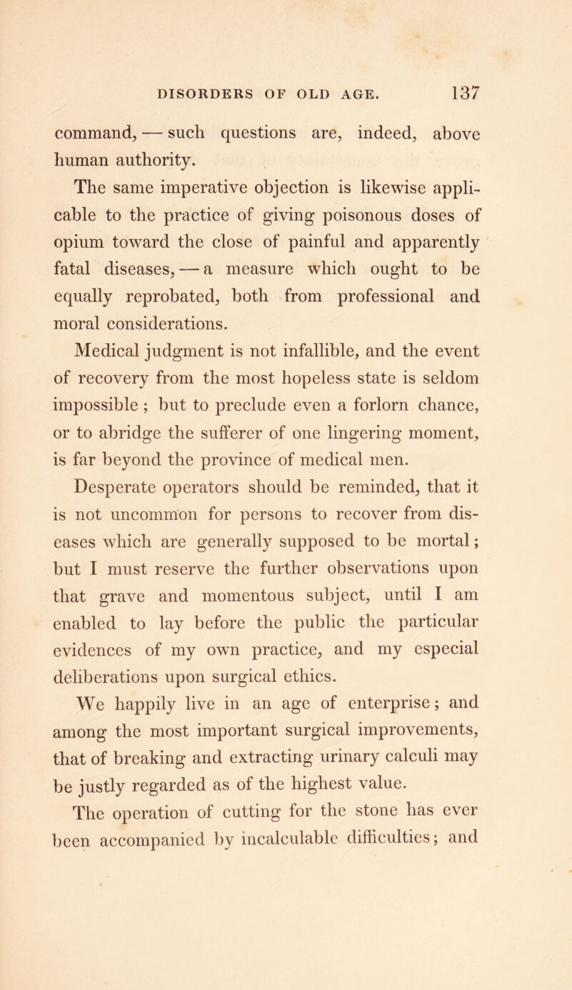 command, — such questions are, indeed, above human authority. The same imperative objection is likewise appli- cable to the practice of giving poisonous doses of opium toward the close of painful and apparently fatal diseases, — a measure which ought to be equally reprobated, both from professional and moral considerations. Medical judgment is not infallible, and the event of recovery from the most hopeless state is seldom impossible ; but to preclude even a forlorn chance, or to abridge the sufferer of one lingering moment, is far beyond the province of medical men. Desperate operators should be reminded, that it is not uncommon for persons to recover from dis- eases which are generally supposed to be mortal; but I must reserve the further observations upon that grave and momentous subject, until I am enabled to lay before the public the particular evidences of my own practice, and my especial deliberations upon surgical ethics. We happily live in an age of enterprise; and among the most important surgical improvements, that of breaking and extracting urinary calculi may be justly regarded as of the highest value. The operation of cutting for the stone has ever been accompanied by incalculable difficulties; and
