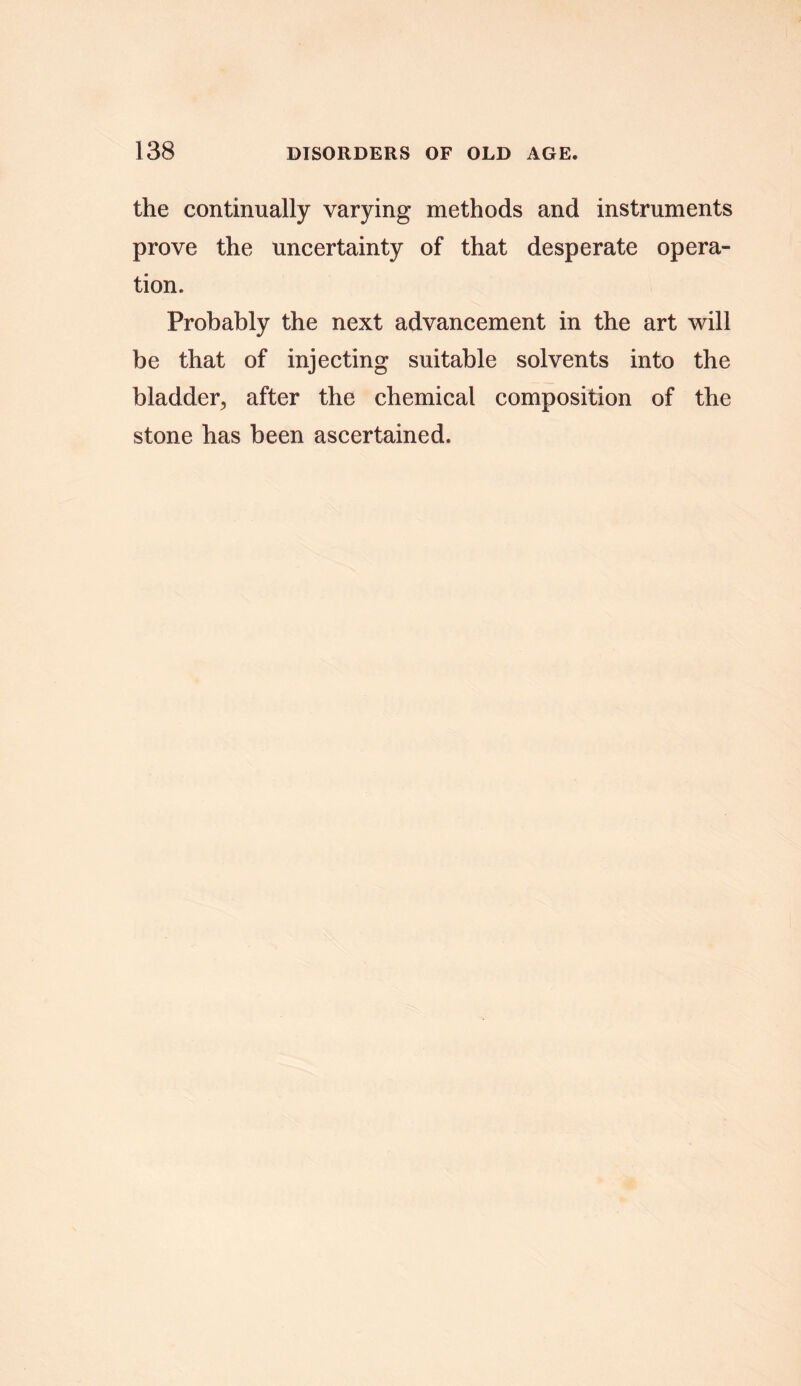 the continually varying methods and instruments prove the uncertainty of that desperate opera- tion. Probably the next advancement in the art will be that of injecting suitable solvents into the bladder., after the chemical composition of the stone has been ascertained.