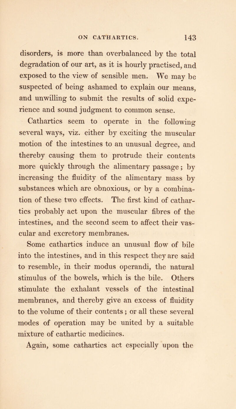 disorders, is more than overbalanced by the total degradation of our art, as it is hourly practised, and exposed to the view of sensible men. We may be suspected of being ashamed to explain our means, and unwilling to submit the results of solid expe- rience and sound judgment to common sense. Cathartics seem to operate in the following several ways, viz. either by exciting the muscular motion of the intestines to an unusual degree, and thereby causing them to protrude their contents more quickly through the alimentary passage; by increasing the fluidity of the alimentary mass by substances which are obnoxious, or by a combina- tion of these two effects. The first kind of cathar- tics probably act upon the muscular fibres of the intestines, and the second seem to affect their vas- cular and excretory membranes. Some cathartics induce an unusual flow of bile into the intestines, and in this respect they are said to resemble, in their modus operandi, the natural stimulus of the bowels, which is the bile. Others stimulate the exhalant vessels of the intestinal membranes, and thereby give an excess of fluidity to the volume of their contents ; or all these several modes of operation may be united by a suitable mixture of cathartic medicines. Again, some cathartics act especially upon the