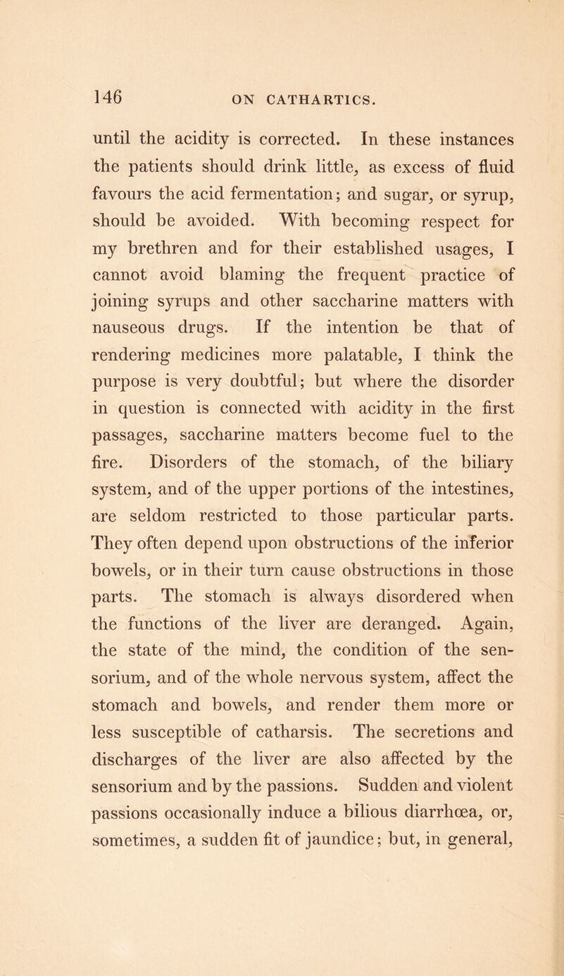 until the acidity is corrected. In these instances the patients should drink little, as excess of fluid favours the acid fermentation; and sugar,, or syrup, should be avoided. With becoming respect for my brethren and for their established usages, I cannot avoid blaming the frequent practice of joining syrups and other saccharine matters with nauseous drugs. If the intention be that of rendering medicines more palatable, I think the purpose is very doubtful; but where the disorder in question is connected with acidity in the first passages, saccharine matters become fuel to the fire. Disorders of the stomach, of the biliary system, and of the upper portions of the intestines, are seldom restricted to those particular parts. They often depend upon obstructions of the inferior bowels, or in their turn cause obstructions in those parts. The stomach is always disordered when the functions of the liver are deranged. Again, the state of the mind, the condition of the sen- sorium, and of the whole nervous system, affect the stomach and bowels, and render them more or less susceptible of catharsis. The secretions and discharges of the liver are also affected by the sensorium and by the passions. Sudden and violent passions occasionally induce a bilious diarrhoea, or, sometimes, a sudden fit of jaundice; but, in general,