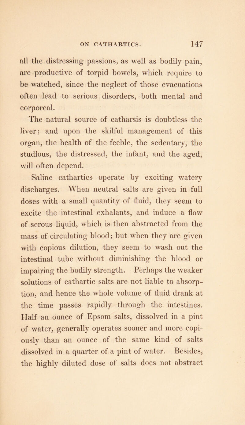 all the distressing passions, as well as bodily pain, are productive of torpid bowels, which require to be watched, since the neglect of those evacuations often lead to serious disorders, both mental and corporeal. The natural source of catharsis is doubtless the liver; and upon the skilful management of this organ, the health of the feeble, the sedentary, the studious, the distressed, the infant, and the aged, will often depend. Saline cathartics operate by exciting watery discharges. When neutral salts are given in full doses with a small quantity of fluid, they seem to excite the intestinal exhalants, and induce a flow of serous liquid, which is then abstracted from the mass of circulating blood; but when they are given with copious dilution, they seem to wash out the intestinal tube without diminishing the blood or impairing the bodily strength. Perhaps the weaker solutions of cathartic salts are not liable to absorp- tion, and hence the whole volume of fluid drank at the time passes rapidly through the intestines. Half an ounce of Epsom salts, dissolved in a pint of water, generally operates sooner and more copi- ously than an ounce of the same kind of salts dissolved in a quarter of a pint of water. Besides, the highly diluted dose of salts does not abstract