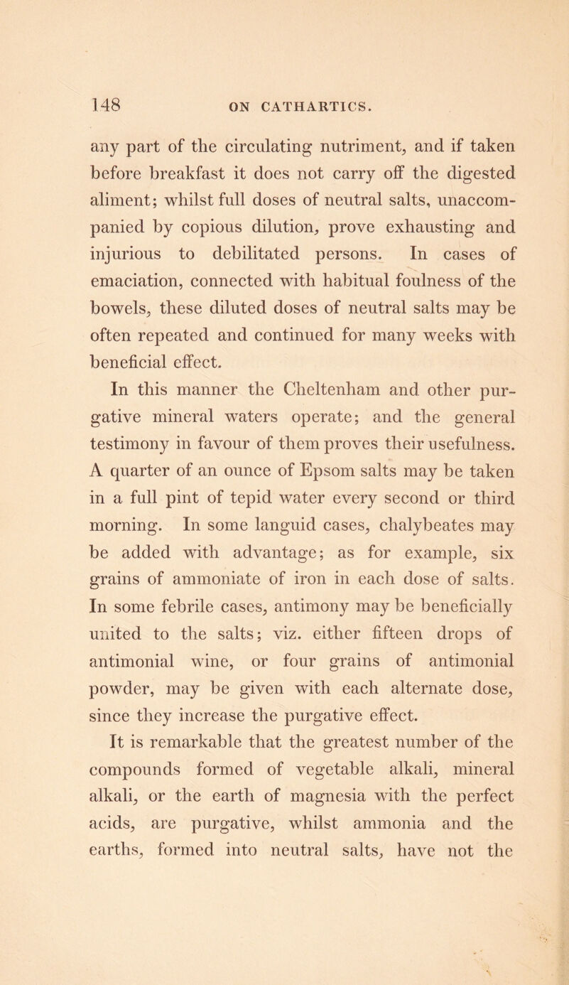 any part of the circulating nutriment, and if taken before breakfast it does not carry off the digested aliment; whilst full doses of neutral salts, unaccom- panied by copious dilution, prove exhausting and injurious to debilitated persons. In cases of emaciation, connected with habitual foulness of the bowels, these diluted doses of neutral salts may be often repeated and continued for many weeks with beneficial effect. In this manner the Cheltenham and other pur- gative mineral waters operate; and the general testimony in favour of them proves their usefulness. A quarter of an ounce of Epsom salts may be taken in a full pint of tepid water every second or third morning. In some languid cases, chalybeates may be added with advantage; as for example, six grains of ammoniate of iron in each dose of salts. In some febrile cases, antimony may be beneficially united to the salts; viz. either fifteen drops of antimonial wine, or four grains of antimonial powder, may be given with each alternate dose, since they increase the purgative effect. It is remarkable that the greatest number of the compounds formed of vegetable alkali, mineral alkali, or the earth of magnesia with the perfect acids, are purgative, whilst ammonia and the earths, formed into neutral salts, have not the