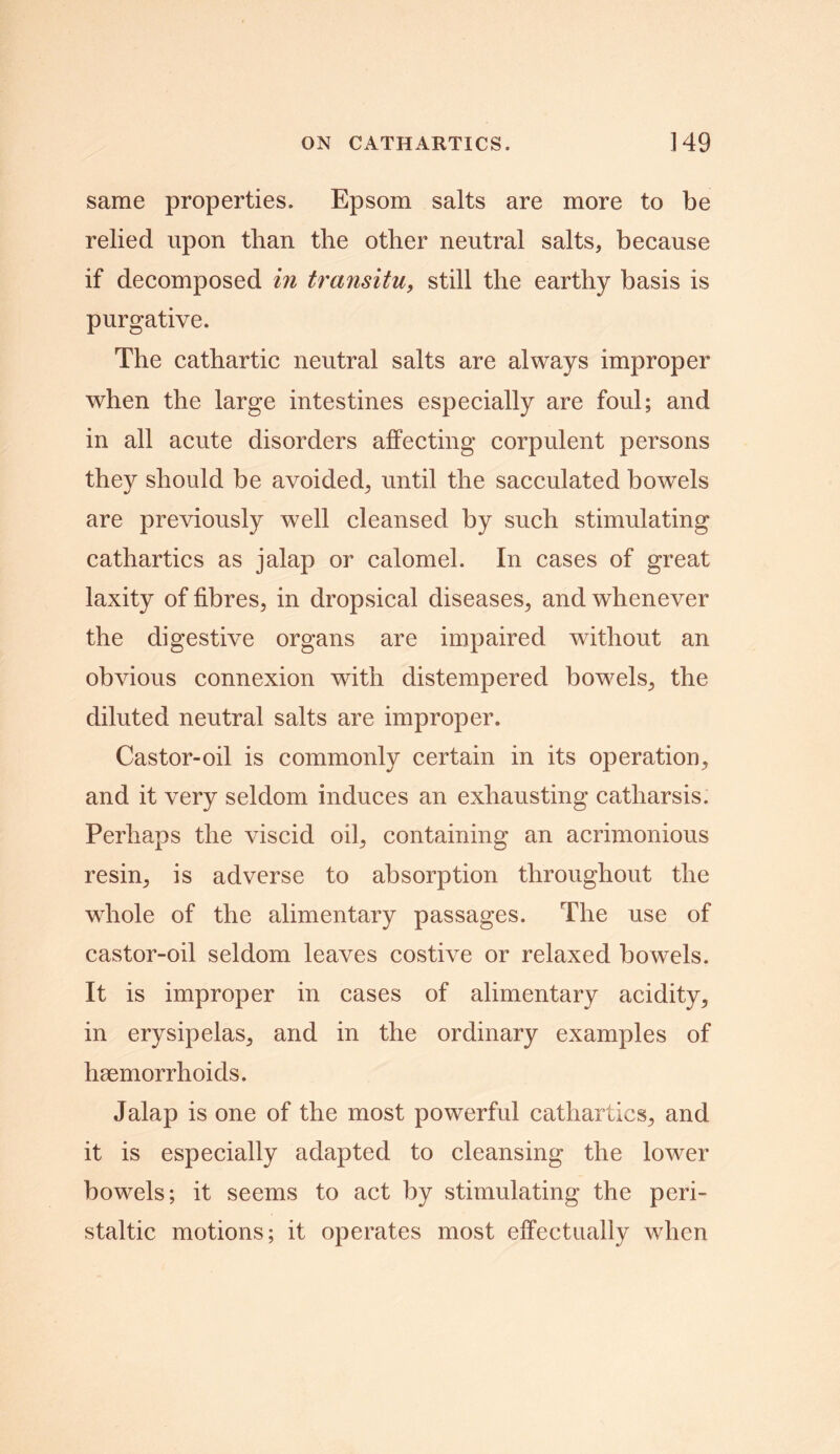 same properties. Epsom salts are more to be relied upon than the other neutral salts, because if decomposed in transitu, still the earthy basis is purgative. The cathartic neutral salts are always improper when the large intestines especially are foul; and in all acute disorders affecting corpulent persons they should be avoided, until the sacculated bowels are previously well cleansed by such stimulating cathartics as jalap or calomel. In cases of great laxity of fibres, in dropsical diseases, and whenever the digestive organs are impaired without an obvious connexion with distempered bowels, the diluted neutral salts are improper. Castor-oil is commonly certain in its operation, and it very seldom induces an exhausting catharsis. Perhaps the viscid oil, containing an acrimonious resin, is adverse to absorption throughout the whole of the alimentary passages. The use of castor-oil seldom leaves costive or relaxed bowels. It is improper in cases of alimentary acidity, in erysipelas, and in the ordinary examples of haemorrhoids. Jalap is one of the most powerful cathartics, and it is especially adapted to cleansing the lower bowels; it seems to act by stimulating the peri- staltic motions; it operates most effectually when