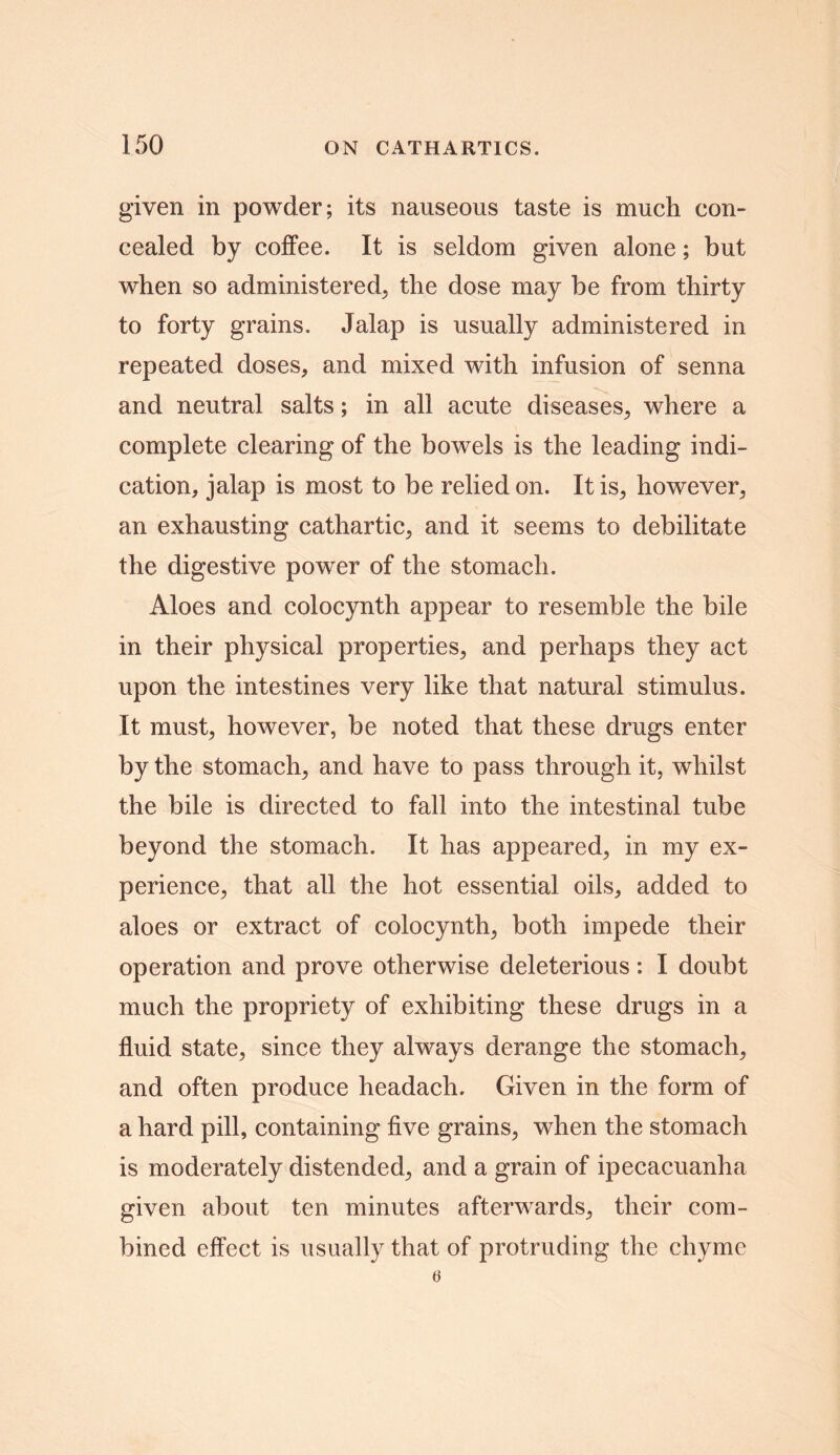 given in powder; its nauseous taste is much con- cealed by coffee. It is seldom given alone; but when so administered, the dose may be from thirty to forty grains. Jalap is usually administered in repeated doses, and mixed with infusion of senna and neutral salts; in all acute diseases, where a complete clearing of the bowels is the leading indi- cation, jalap is most to be relied on. It is, however, an exhausting cathartic, and it seems to debilitate the digestive powTer of the stomach. Aloes and colocynth appear to resemble the bile in their physical properties, and perhaps they act upon the intestines very like that natural stimulus. It must, however, be noted that these drugs enter by the stomach, and have to pass through it, whilst the bile is directed to fall into the intestinal tube beyond the stomach. It has appeared, in my ex- perience, that all the hot essential oils, added to aloes or extract of colocynth, both impede their operation and prove otherwise deleterious: I doubt much the propriety of exhibiting these drugs in a fluid state, since they always derange the stomach, and often produce headach. Given in the form of a hard pill, containing five grains, when the stomach is moderately distended, and a grain of ipecacuanha given about ten minutes afterwards, their com- bined effect is usually that of protruding the chyme