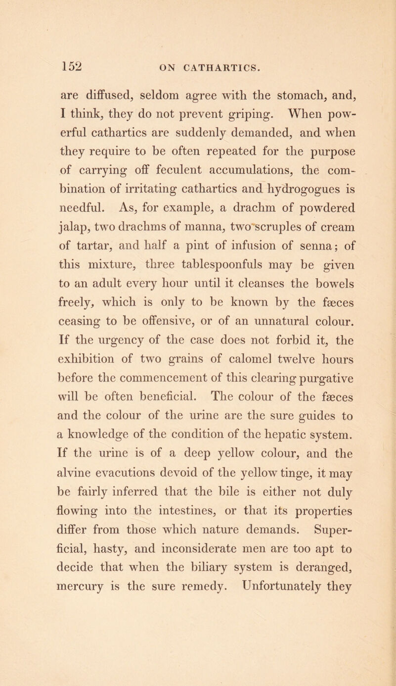 are diffused, seldom agree with the stomach, and, I think, they do not prevent griping. When pow- erful cathartics are suddenly demanded, and when they require to be often repeated for the purpose of carrying off feculent accumulations, the com- bination of irritating cathartics and hydrogogues is needful. As, for example, a drachm of powdered jalap, two drachms of manna, two scruples of cream of tartar, and half a pint of infusion of senna; of this mixture, three tablespoonfuls may be given to an adult every hour until it cleanses the bowels freely, which is only to be known by the faeces ceasing to be offensive, or of an unnatural colour. If the urgency of the case does not forbid it, the exhibition of two grains of calomel twelve hours before the commencement of this clearing purgative will be often beneficial. The colour of the faeces and the colour of the urine are the sure guides to a knowledge of the condition of the hepatic system. If the urine is of a deep yellow colour, and the alvine evacutions devoid of the yellow tinge, it may be fairly inferred that the bile is either not duly flowing into the intestines, or that its properties differ from those which nature demands. Super- ficial, hasty, and inconsiderate men are too apt to decide that when the biliary system is deranged, mercury is the sure remedy. Unfortunately they