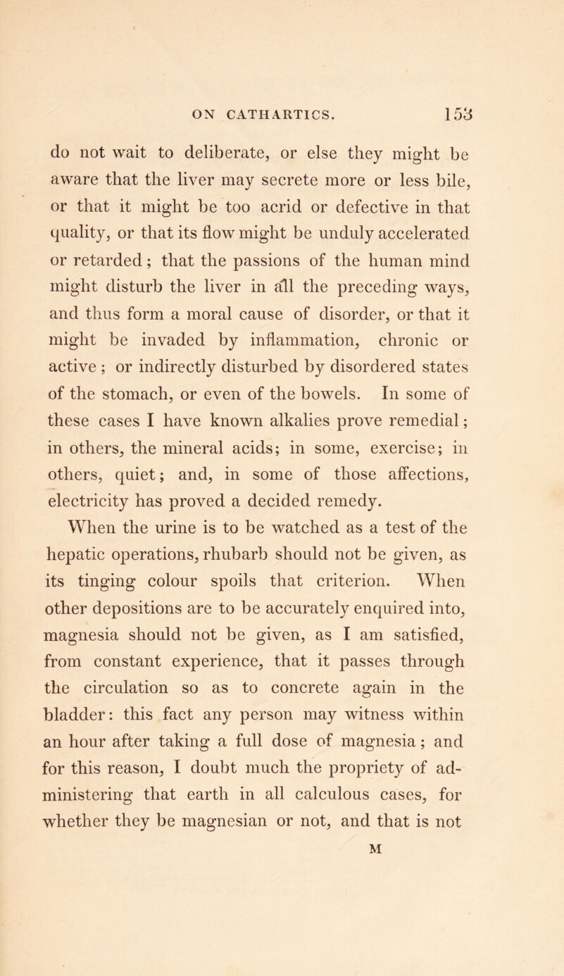 do not wait to deliberate, or else they might be aware that the liver may secrete more or less bile, or that it might be too acrid or defective in that quality, or that its flow might be unduly accelerated or retarded; that the passions of the human mind might disturb the liver in all the preceding ways, and thus form a moral cause of disorder, or that it might be invaded by inflammation, chronic or active ; or indirectly disturbed by disordered states of the stomach, or even of the bowels. In some of these cases I have known alkalies prove remedial; in others, the mineral acids; in some, exercise; in others, quiet; and, in some of those affections, electricity has proved a decided remedy. When the urine is to be watched as a test of the hepatic operations, rhubarb should not be given, as its tinging colour spoils that criterion. When other depositions are to be accurately enquired into, magnesia should not be given, as I am satisfied, from constant experience, that it passes through the circulation so as to concrete again in the bladder: this fact any person may witness within an hour after taking a full dose of magnesia; and for this reason, I doubt much the propriety of ad- ministering that earth in all calculous cases, for whether they be magnesian or not, and that is not M