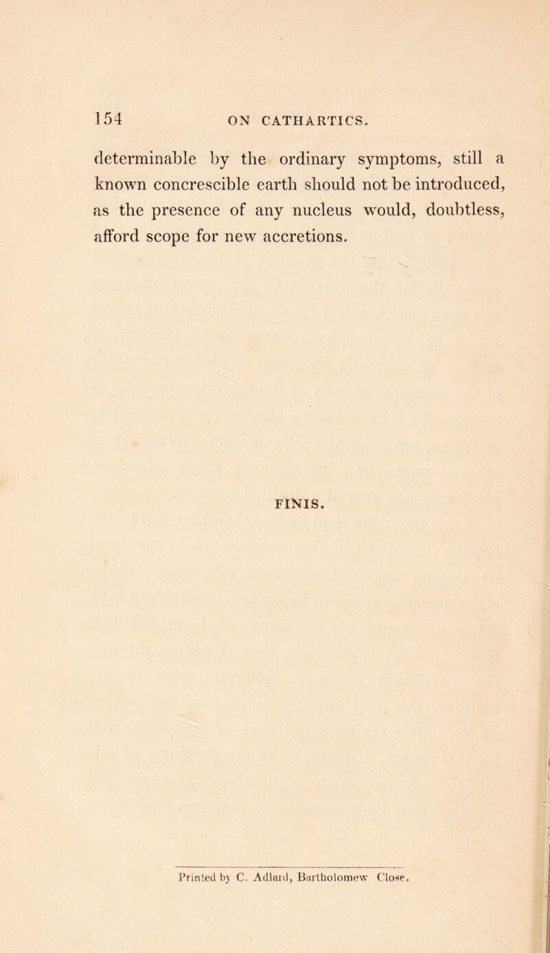 determinable by the ordinary symptoms, still a known concrescible earth should not be introduced, as the presence of any nucleus would, doubtless, afford scope for new accretions. FINIS. Printed bj C. Ad lard, Bartholomew Close