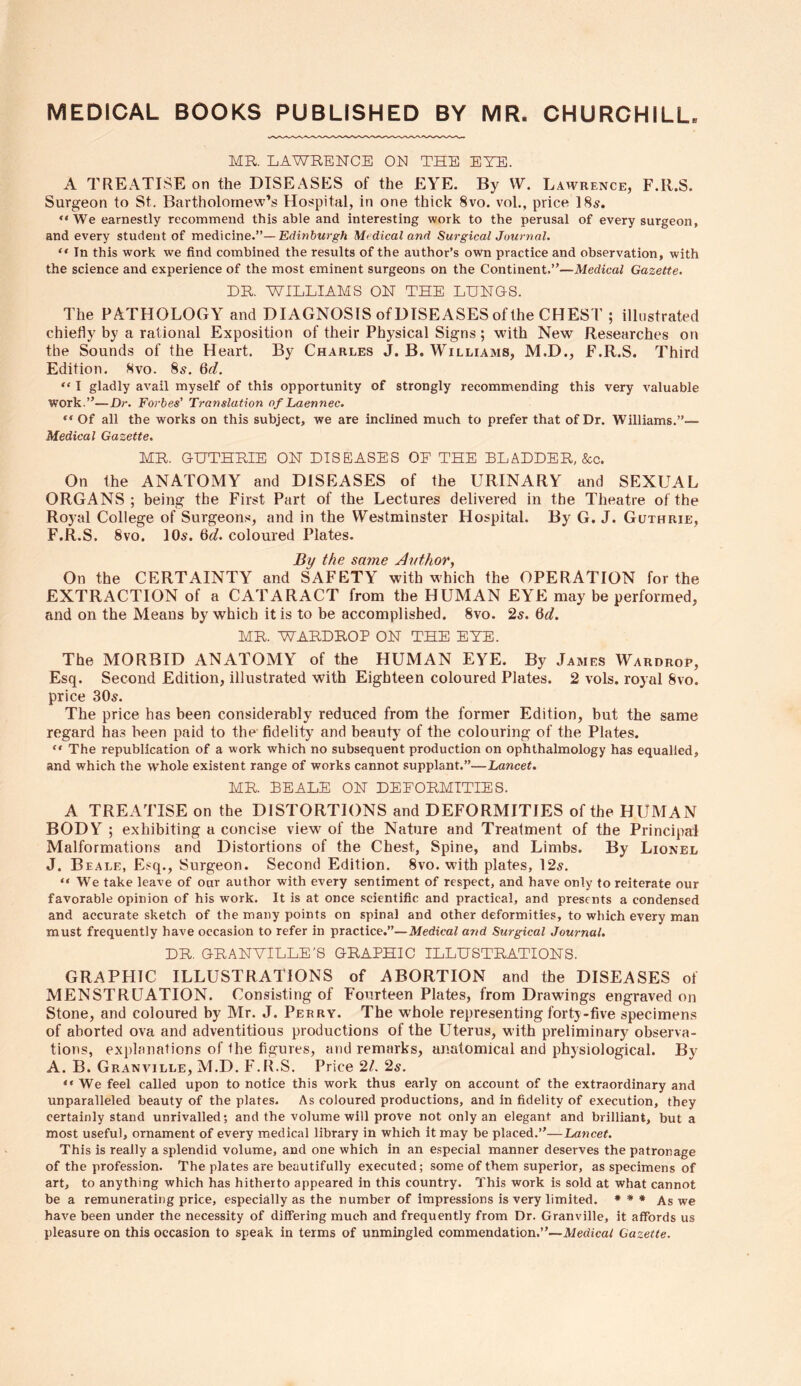 MEDICAL BOOKS PUBLISHED BY MR. CHURCHILL MR. LAWRENCE ON THE EYE. A TREATISE on the DISEASES of the EYE. By W. Lawrence, F.ll.S. Surgeon to St. Bartholomew's Hospital, in one thick 8vo. vol., price 18s. “We earnestly recommend this able and interesting work to the perusal of every surgeon, and every student of medicine.”— Edinburgh Medical and Surgical Journal. “ In this work we find combined the results of the author’s own practice and observation, with the science and experience of the most eminent surgeons on the Continent.”—Medical Gazette. DR. WILLIAMS ON THE LUNGS. The PATHOLOGY and DIAGNOSIS of DISEASES of the CHEST ; illustrated chiefly by a rational Exposition of their Physical Signs; with New Researches on the Sounds of the Heart. By Charles J. B. Williams, M.D., F.R.S. Third Edition. 8vo. 85. 6d. “ I gladly avail myself of this opportunity of strongly recommending this very valuable work.”—Dr. Forbes’ Translation of Laennec. “ Of all the works on this subject, we are inclined much to prefer that of Dr. Williams.”— Medical Gazette. MR. GUTHRIE ON DISEASES OE THE BLADDER, &c. On the ANATOMY and DISEASES of the URINARY and SEXUAL ORGANS; being the First Part of the Lectures delivered in the Theatre of the Royal College of Surgeons, and in the Westminster Hospital. By G. J. Guthrie, F.R.S. 8vo. 10s. 6d. coloured Plates. By the same Author, On the CERTAINTY and SAFETY with which the OPERATION for the EXTRACTION of a CATARACT from the HUMAN EYE may be performed, and on the Means by which it is to be accomplished. 8vo. 2s. 6d. MR. WARDROP ON THE EYE. The MORBID ANATOMY of the HUMAN EYE. By James Wardrop, Esq. Second Edition, illustrated with Eighteen coloured Plates. 2 vols. royal 8vo. price 30s. The price has been considerably reduced from the former Edition, but the same regard has been paid to the fidelity and beauty of the colouring of the Plates. “ The republication of a work which no subsequent production on ophthalmology has equalled, and which the whole existent range of works cannot supplant.”—Lancet. MR. BEALE ON DEFORMITIES. A TREATISE on the DISTORTIONS and DEFORMITIES of the HUMAN BODY ; exhibiting a concise view of the Nature and Treatment of the Principal Malformations and Distortions of the Chest, Spine, and Limbs. By Lionel J. Beale, Esq., Surgeon. Second Edition. 8vo. with plates, 12s. “We take leave of our author with every sentiment of respect, and have only to reiterate our favorable opinion of his work. It is at once scientific and practical, and presents a condensed and accurate sketch of the many points on spinal and other deformities, to which every man must frequently have occasion to refer in practice.”—Medical and Surgical Journal. DR. GRANVILLE’S GRAPHIC ILLUSTRATIONS. GRAPHIC ILLUSTRATIONS of ABORTION and the DISEASES of MENSTRUATION. Consisting of Fourteen Plates, from Drawings engraved on Stone, and coloured by Mr. J. Perry. The whole representing forty-five specimens of aborted ova and adventitious productions of the Uterus, with preliminary observa- tions, explanations of the figures, and remarks, anatomical and physiological. By A. B. Granville, M.D. F.R.S. Price 21. 2s. “We feel called upon to notice this work thus early on account of the extraordinary and unparalleled beauty of the plates. As coloured productions, and in fidelity of execution, they certainly stand unrivalled; and the volume will prove not only an elegant and brilliant, but a most useful, ornament of every medical library in which it may be placed.”—Lancet. This is really a splendid volume, and one which in an especial manner deserves the patronage of the profession. The plates are beautifully executed; some of them superior, as specimens of art, to anything which has hitherto appeared in this country. This work is sold at what cannot be a remunerating price, especially as the number of impressions is very limited. * * * As we have been under the necessity of differing much and frequently from Dr. Granville, it affords us pleasure on this occasion to speak in terms of unmingled commendation.”—Medical Gazette.