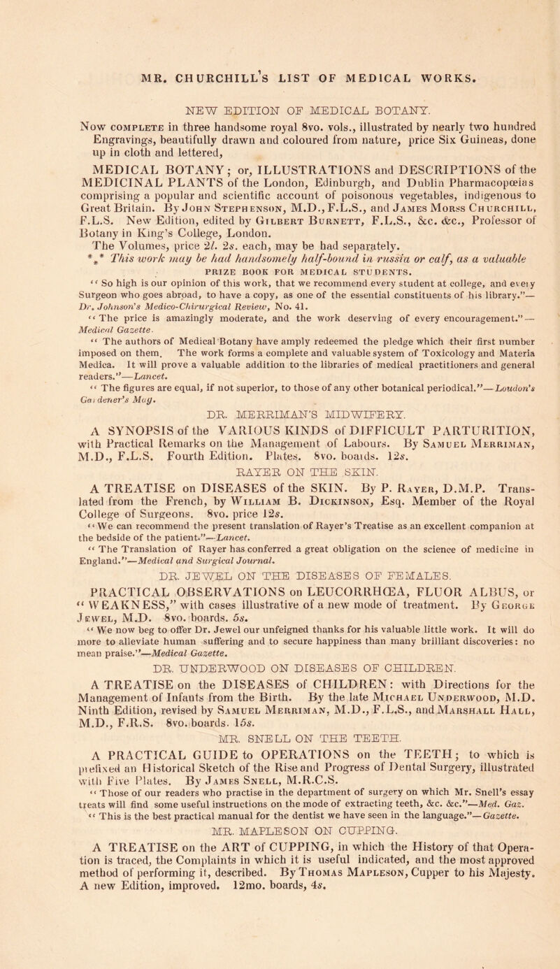 mr. Churchill’s list of medical works NEW EDITION OE MEDICAL BOTANY. Now complete in three handsome royal 8vo. vols., illustrated by nearly two hundred Engravings, beautifully drawn and coloured from nature, price Six Guineas, done up in cloth and lettered, MEDICAL BOTANY; or, ILLUSTRATIONS and DESCRIPTIONS of the MEDICINAL PLANTS of the London, Edinburgh, and Dublin Pharmacopoeias comprising a popular and scientific account of poisonous vegetables, indigenous to Great Britain. By John Steph enson, M.D., F.L.S., and James Morss Churchill, F.L.S. New Edition, edited by Gilbert Burnett, F.L.S., &c. &c., Professor of Botany in King’s College, London. The Volumes, price 21. 2s. each, may be had separately. *** This work may be had handsomely half-bound in russia or calf, as a valuable PRIZE BOOK FOR MEDICAL STUDENTS. <f So high is our opinion of this work, that we recommend every student at college, and eveiy Surgeon who goes abroad, to have a copy, as one of the essential constituents of his library.”— Dr. Johnson's Medico-Chirurgical Review, No. 41. “The price is amazingly moderate, and the work deserving of every encouragement.” — Medical Gazette- “ The authors of Medical Botany have amply redeemed the pledge which their first number imposed on them. The work forms a complete and valuable system of Toxicology and Materia Medica. It will prove a valuable addition to the libraries of medical practitioners and general readers.”—Lancet. “ The figures are equal, if not superior, to those of any other botanical periodical.”—Loudon’s Gardener’s May. DR. ME BRIM AN’S MIDWIFERY. A SYNOPSIS of the VARIOUS KINDS of DIFFICULT PARTURITION, with Practical Remarks on the Management of Labours. By Samuel Merriman, M.D., F.L.S. Fourth Edition. Plates. Svo. boaids. 12s. RATER ON THE SHIN. A TREATISE on DISEASES of the SKIN. By P. Rayer, D.M.P. Trans- lated from the French, by William B. Dickinson, Esq. Member of the Royal College of Surgeons. 8vo. price 12s. “We can recommend the present translation of Rayer’s Treatise as an excellent companion at the bedside of the patient.”—Lancet. “ The Translation of Rayer has conferred a great obligation on the science of medicine in England.”—Medical and Surgical Journal. DR. JEWEL ON THE DISEASES OE FEMALES. PRACTICAL OBSERVATIONS on LEUCORRHCEA, FLUOR ALBUS, or “ WEAKNESS/’ with cases illustrative of a new mode of treatment. By Georue Jewel, M.D. 8vo. boards. 5s. “ We now beg to offer Dr. Jewel our unfeigned thanks for his valuable little work. It will do more to alleviate human suffering and to secure happiness than many brilliant discoveries: no mean praise.”—Medical Gazette. DR. UNDERWOOD ON DISEASES OE CHILDREN. A TREATISE on the DISEASES of CHILDREN: with Directions for the Management of Infants from the Birth. By the late Michael Underwood, M.D. Ninth Edition, revised by Samuel Merriman, M.D., F.L.S., and Marshall Hall, M.D., F.R.S. 8vo. boards. 15s. MR. SNELL ON THE TEETH. A PRACTICAL GUIDE to OPERATIONS on the TEETH; to which is prefixed an Historical Sketch of the Rise and Progress of Dental Surgery, illustrated with Five Plates. By James Snell, M.R.C.S. “ Those of our readers who practise in the department of surgery on which Mr. Snell’s essay treats will find some useful instructions on the mode of extracting teeth, &c. &c.”—Med. Gaz. “ This is the best practical manual for the dentist we have seen in the language.”—Gazette. MR. MAPLE SON ON CUPPING. A TREATISE on the ART of CUPPING, in which the History of that Opera- tion is traced, the Complaints in which it is useful indicated, and the most approved method of performing it, described. By Thomas Mapleson, Cupper to his Majesty. A new Edition, improved. 12mo. boards, 4s.