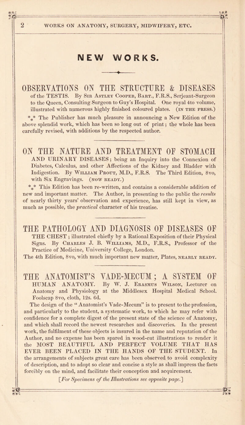 MEW WORKS. 4 OBSERVATIONS ON THE STRUCTURE & DISEASES of the TESTIS. By Sir Astley Cooper, Bart., F.R.S., Serjeant-Surgeon to the Queen, Consulting Surgeon to Guy’s Hospital. One royal 4to Yolume, illustrated with numerous highly finished coloured plates, (in the press.) *** The Publisher has much pleasure in announcing a New Edition of the above splendid work, which has been so long out of print; the whole has been carefully revised, with additions by the respected author. ON THE NATURE AND TREATMENT OF STOMACH AND URINARY DISEASES; being an Inquiry into the Connexion of Diabetes, Calculus, and other Affections of the Kidney and Bladder with Indigestion. By William Prout, M.D., F.R.S. The Third Edition, 8vo, with Six Engravings, (now ready.) *** This Edition has been re-written, and contains a considerable addition of new and important matter. The Author, in presenting to the public the results of nearly thirty years’ observation and experience, has still kept in view, as much as possible, the practical character of his treatise. THE PATHOLOGY AND DIAGNOSIS OF DISEASES OF THE CHEST ; illustrated chiefly by a Rational Exposition of their Physical Signs. By Charles J. B. Williams, M.D., F.R.S., Professor of the Practice of Medicine, University College, London. The 4th Edition, 8vo, with much important new matter, Plates, nearly ready. THE ANATOMIST’S VADE-MECUM; A SYSTEM OF HUMAN ANATOMY. By W. J. Erasmus Wilson, Lecturer on Anatomy and Physiology at the Middlesex Hospital Medical School. Foolscap 8 vo, cloth, 12 s. 6d. The design of the “ Anatomist’s Vade-Mecum” is to present to the profession, and particularly to the student, a systematic work, to which he may refer with confidence for a complete digest of the present state of the science of Anatomy, and which shall record the newest researches and discoveries. In the present work, the fulfilment of these objects is insured in the name and reputation of the Author, and no expense has been spared in wood-cut illustrations to render it the MOST BEAUTIFUL AND PERFECT VOLUME THAT HAS EVER BEEN PLACED IN THE HANDS OF THE STUDENT. In the arrangements of subjects great care has been observed to avoid complexity of description, and to adopt so clear and concise a style as shall impress the facts forcibly on the mind, and facilitate their conception and acquirement.