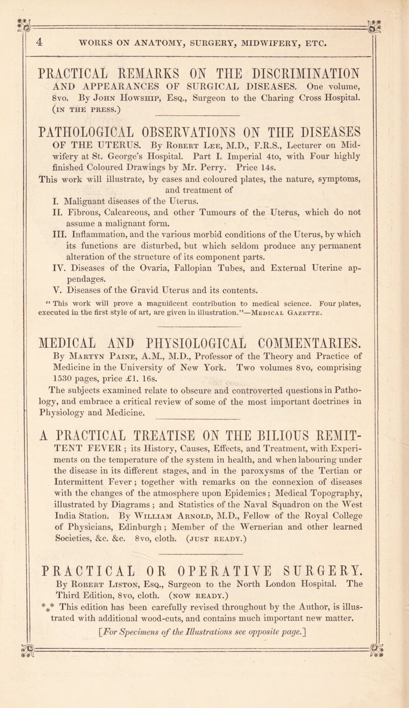 PRACTICAL REMARKS ON THE DISCRIMINATION AND APPEARANCES OF SURGICAL DISEASES. One volume, 8vo. By John Howship, Esq., Surgeon to the Charing Cross Hospital. (in the press.) PATHOLOGICAL OBSERVATIONS ON THE DISEASES OF THE UTERUS. By Robert Lee, M.D., F.R.S., Lecturer on Mid- wifery at St. George’s Hospital. Part I. Imperial 4to, with Four highly finished Coloured Drawings by Mr. Perry. Price 14s. This work will illustrate, by cases and coloured plates, the nature, symptoms, and treatment of I. Malignant diseases of the Uterus. II. Fibrous, Calcareous, and other Tumours of the Uterus, which do not assume a malignant form. III. Inflammation, and the various morbid conditions of the Uterus, by which its functions are disturbed, but which seldom produce any permanent alteration of the structure of its component parts. IV. Diseases of the Ovaria, Fallopian Tubes, and External Uterine ap- pendages. V. Diseases of the Gravid Uterus and its contents. “ This work will prove a magnificent contribution to medical science. Four plates, executed in the first style of art, are given in illustration.”—Medical Gazette. MEDICAL AND PHYSIOLOGICAL COMMENTARIES. By Martyn Paine, A.M., M.D., Professor of the Theory and Practice of Medicine in the University of New York. Two volumes 8vo, comprising 1530 pages, price <£1. 16s. The subjects examined relate to obscure and controverted questions in Patho- logy, and embrace a critical review of some of the most important doctrines in Physiology and Medicine. A PRACTICAL TREATISE ON THE BILIOUS REMIT- TENT FEVER ; its History, Causes, Effects, and Treatment, with Experi- ments on the temperature of the system in health, and when labouring under the disease in its different stages, and in the paroxysms of the Tertian or Intermittent Fever ; together with remarks on the connexion of diseases with the changes of the atmosphere upon Epidemics; Medical Topography, illustrated by Diagrams ; and Statistics of the Naval Squadron on the West India Station. By William Arnold, M.D., Fellow of the Royal College of Physicians, Edinburgh; Member of the Wernerian and other learned Societies, &c. &c. 8vo, cloth, (just ready.) PRACTICAL OR OPERATIVE SURGERY. By Robert Liston, Esq., Surgeon to the North London Hospital. The Third Edition, 8vo, cloth, (now ready.) *** This edition has been carefully revised throughout by the Author, is illus- trated with additional wood-cuts, and contains much important new matter.