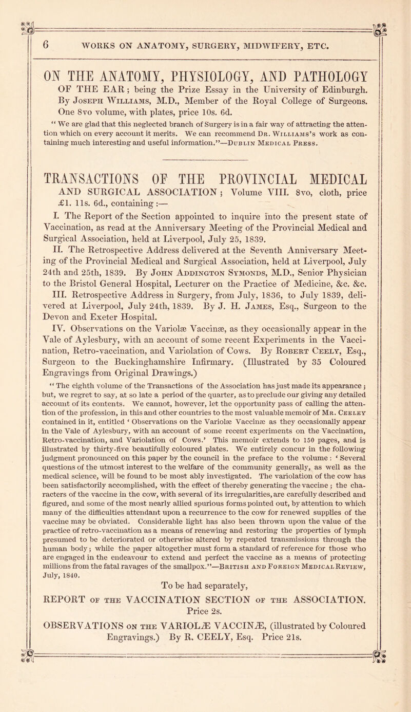 ON THE ANATOMY, PHYSIOLOGY, AND PATHOLOGY OF THE EAR; being the Prize Essay in the University of Edinburgh. By Joseph Williams, M.D., Member of the Royal College of Surgeons. One 8 vo volume, with plates, price 10s. 6d. “ We are glad that this neglected branch of Surgery is in a fair way of attracting the atten- tion which on every account it merits. We can recommend Dr. Williams’s work as con- taining much interesting and useful information.”—Dublin Medical Press. TRANSACTIONS OF THE PROVINCIAL MEDICAL AND SURGICAL ASSOCIATION ; Volume VIII. 8yo, cloth, price <£1. 11s. 6d., containing:— I. The Report of the Section appointed to inquire into the present state of Vaccination, as read at the Anniversary Meeting of the Provincial Medical and Surgical Association, held at Liverpool, July 25, 1839. II. The Retrospective Address delivered at the Seventh Anniversary Meet- ing of the Provincial Medical and Surgical Association, held at Liverpool, July 24th and 25th, 1839. By John Addington Symonds, M.D., Senior Physician to the Bristol General Hospital, Lecturer on the Practice of Medicine, &c. &c. III. Retrospective Address in Surgery, from July, 1836, to July 1839, deli- vered at Liverpool, July 24th, 1839. By J. H. James, Esq., Surgeon to the Devon and Exeter Hospital. IV. Observations on the Variolse Vaccime, as they occasionally appear in the Vale of Aylesbury, with an account of some recent Experiments in the Vacci- nation, Retro-vaccination, and Variolation of Cows. By Robert Ceely, Esq., Surgeon to the Buckinghamshire Infirmary. (Illustrated by 35 Coloured Engravings from Original Drawings.) “ The eighth volume of the Transactions of the Association has just made its appearance; 1 but, we regret to say, at so late a period of the quarter, as to preclude our giving any detaHed account of its contents. We cannot, however, let the opportunity pass of calling the atten- tion of the profession, in this and other countries to the most valuable memoir of Mr. Ceeley contained in it, entitled ‘ Observations on the Variolae Vaccinse as they occasionally appear in the Vale of Aylesbury, with an account of some recent experiments on the Vaccination, Retro-vaccination, and Variolation of Cows.’ This memoir extends to 150 pages, and is illustrated by thirty-five beautifully coloured plates. We entirely concur in the following judgment pronounced on this paper by the council in the preface to the volume : ‘ Several questions of the utmost interest to the welfare of the community generally, as well as the medical science, will be found to be most ably investigated. The variolation of the cow has been satisfactorily accomplished, with the effect of thereby generating the vaccine ; the cha- racters of the vaccine in the cow, with several of its irregularities, are carefully described and figured, and some of the most nearly allied spurious forms pointed out, by attention to which many of the difficulties attendant upon a recurrence to the cow for renewed supplies of the vaccine may be obviated. Considerable light has also been thrown upon the value of the practice of retro-vaccination as a means of renewing and restoring the properties of lymph j presumed to be deteriorated or otherwise altered by repeated transmissions through the ■ human body; while the paper altogether must form a standard of reference for those who are engaged in the endeavour to extend and perfect the vaccine as a means of protecting miHions from the fatal ravages of the smaUpox.”—British and Foreign Medical Review, July, 1840. To be had separately, REPORT of the VACCINATION SECTION of the ASSOCIATION. Price 2s. OBSERVATIONS on the VARIOLiE VACCINiE, (illustrated by Coloured Engravings.) By R. CEELY, Esq. Price 21s.