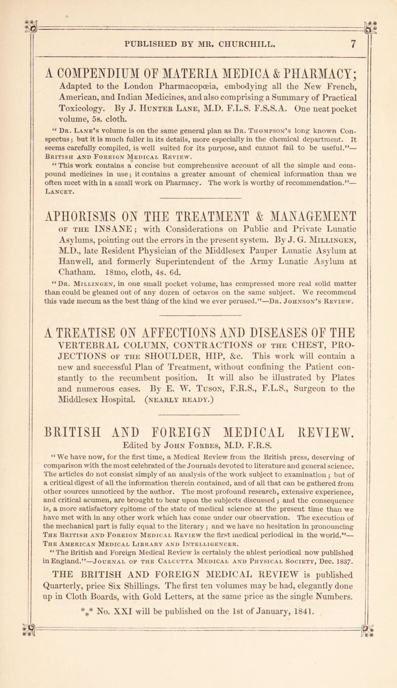 A COMPENDIUM OF MATERIA MEDICA & PHARMACY; Adapted to the London Pharmacopoeia, embodying all the New French, American, and Indian Medicines, and also comprising a Summary of Practical Toxicology. By J. Hunter Lane, M.D, F.L.S, F.S.S.A. One neat pocket volume, 5s. cloth. “ Dr. Lane’s volume is on the same general plan as Dr. Thompson’s long known Con- spectus ; but it is much fuller in its details, more especially in the chemical department. It seems carefully compiled, is well suited for its purpose, and cannot fail to be useful.”— British and Foreign Medical Review. “This work contains a concise but comprehensive account of all the simple and com- pound medicines in use; it contains a greater amount of chemical information than we often meet with in a small work on Pharmacy. The work is worthy of recommendation.”— Lancet. APHORISMS ON THE TREATMENT & MANAGEMENT of the INSANE ; with Considerations on Public and Private Lunatic Asylums, pointing out the errors in the present system. By J. G. Millingen, M.D,, late Resident Physician of the Middlesex Pauper Lunatic Asylum at Hanwell, and formerly Superintendent of the Army Lunatic Asylum at Chatham. 18mo, cloth, 4s. 6d. “Dr. Millingen, in one small pocket volume, has compressed more real solid matter than could be gleaned out of any dozen of octavos on the same subject. We recommend this vade mecum as the best thing of the kind we ever perused.”—Dr. Johnson’s Review. A TREATISE ON AFFECTIONS AND DISEASES OF THE VERTEBRAL COLUMN, CONTRACTIONS of the chest, pro- JECTIONS of the SHOULDER, HIP, &c. This work will contain a new and successful Plan of Treatment, without confining the Patient con- stantly to the recumbent position. It will also be illustrated by Plates and numerous cases. By E. W. Tuson, F.R.S., F.L.S., Surgeon to the jj Middlesex Hospital, (nearly ready.) i ; j BRITISH AND FOREIGN MEDICAL REVIEW. jj Edited by John Forbes, M.D. F.R.S. “We have now, for the first time, a Medical Review from the British press, deserving of comparison with the most celebrated of the Journals devoted to literature and general science. The articles do not consist simply of an analysis of the work subject to examination•, but of a critical digest of aU the information therein contained, and of aU that can be gathered from other sources unnoticed by the author. The most profound research, extensive experience, and critical acumen, are brought to bear upon the subjects discussed j and the consequence is, a more satisfactory epitome of the state of medical science at the present time than we j have met with in any other work which has come under our observation. The execution of the mechanical part is fuUy equal to the literary; and we have no hesitation in pronouncing The British and Foreign Medical Review the first medical periodical in the world,”— The American Medical Library and Intelligencer. “TheBritish and Foreign Medical Review is certainly the ablest periodical now published inEngland.”—Journal of the Calcutta Medical and Physical Society, Dec. 1837. THE BRITISH AND FOREIGN MEDICAL REVIEW is published Quarterly, price Six Shillings. The first ten volumes may he had, elegantly done up in Cloth Boards, with Gold Letters, at the same price as the single Numbers. *** No. XXI will be published on the 1st of January, 1841.