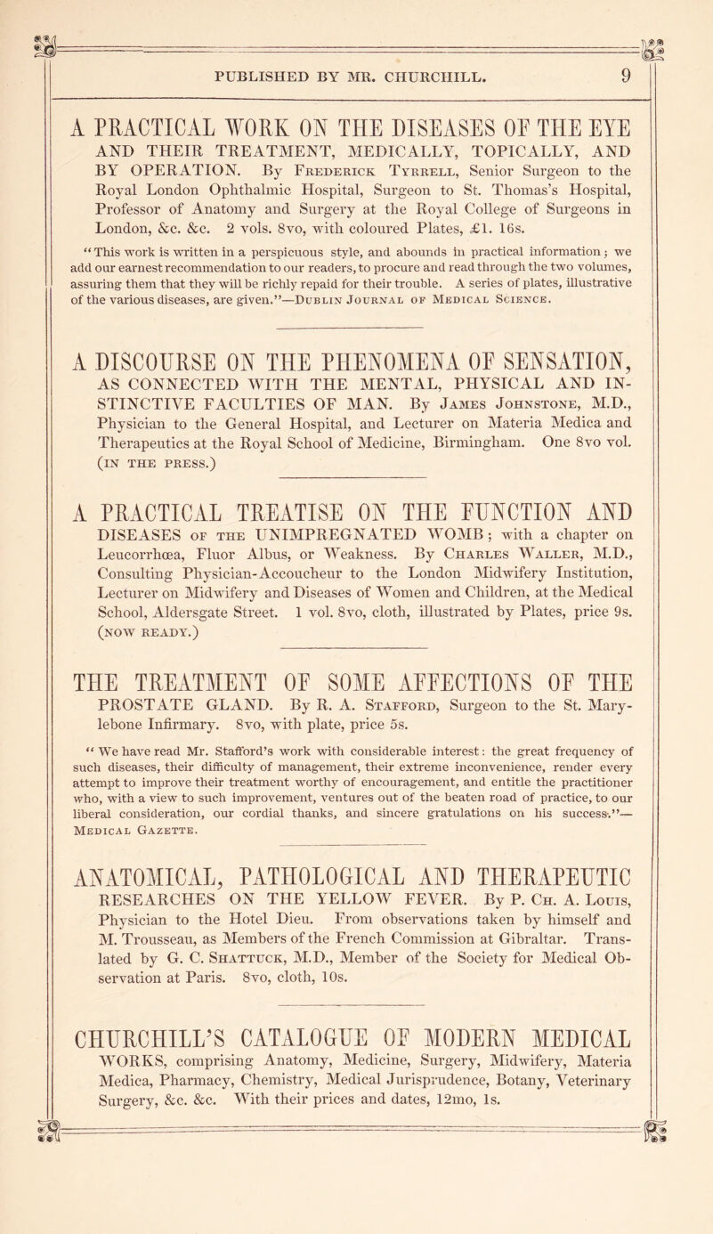 {ts'.® PUBLISHED BY MR. CHURCHILL. 9 A PRACTICAL WORK ON THE DISEASES OF THE EYE AND THEIR TREATMENT, MEDICALLY, TOPICALLY, AND BY OPERATION. By Frederick Tyrrell, Senior Surgeon to the Royal London Ophthalmic Hospital, Surgeon to St. Thomas’s Hospital, Professor of Anatomy and Surgery at the Royal College of Surgeons in London, &c. &c. 2 vols. 8vo, with coloured Plates, £1. 16s. “ This work is written in a perspicuous style, and abounds in practical information; we add our earnest recommendation to our readers, to procure and read through the two volumes, assuring them that they will be richly repaid for their trouble. A series of plates, illustrative of the various diseases, are given.”—Dublin Journal of Medical Science. A DISCOURSE ON THE PHENOMENA OE SENSATION, AS CONNECTED WITH THE MENTAL, PHYSICAL AND IN- STINCTIVE FACULTIES OF MAN. By James Johnstone, M.D., Physician to the General Hospital, and Lecturer on Materia Medica and Therapeutics at the Royal School of Medicine, Birmingham. One 8vo vol. (in the press.) A PRACTICAL TREATISE ON THE FUNCTION AND DISEASES of the UNIMPREGNATED WOMB ; with a chapter on Leucorrhoea, Fluor Albus, or Weakness. By Charles Waller, M.D., Consulting Physician-Accoucheur to the London Midwifery Institution, Lecturer on Midwifery and Diseases of Women and Children, at the Medical School, Aldersgate Street. 1 vol. 8vo, cloth, illustrated by Plates, price 9s. (now ready.) THE TREATMENT OF SOME AFFECTIONS OF THE PROSTATE GLAND. By R. A. Stafford, Surgeon to the St. Mary- lebone Infirmary. 8vo, with plate, price 5s. “ We have read Mr. Stafford’s work with considerable interest: the great frequency of such diseases, their difficulty of management, their extreme inconvenience, render every attempt to improve their treatment worthy of encouragement, and entitle the practitioner who, with a view to such improvement, ventures out of the beaten road of practice, to our liberal consideration, our cordial thanks, and sincere gratulations on his success-.”— Medical Gazette. ANATOMICAL, PATHOLOGICAL AND THERAPEUTIC RESEARCHES ON THE YELLOW FEVER. By P. Ch. A. Louis, Physician to the Hotel Dieu. From observations taken by himself and M. Trousseau, as Members of the French Commission at Gibraltar. Trans- lated by G. C. Shattuck, M.D., Member of the Society for Medical Ob- servation at Paris. 8vo, cloth, 10s. CHURCHILL’S CATALOGUE OF MODERN MEDICAL WORKS, comprising Anatomy, Medicine, Surgery, Midwifery, Materia Medica, Pharmacy, Chemistry, Medical Jurisprudence, Botany, Veterinary Surgery, &c. &c. With their prices and dates, 12mo, Is. m
