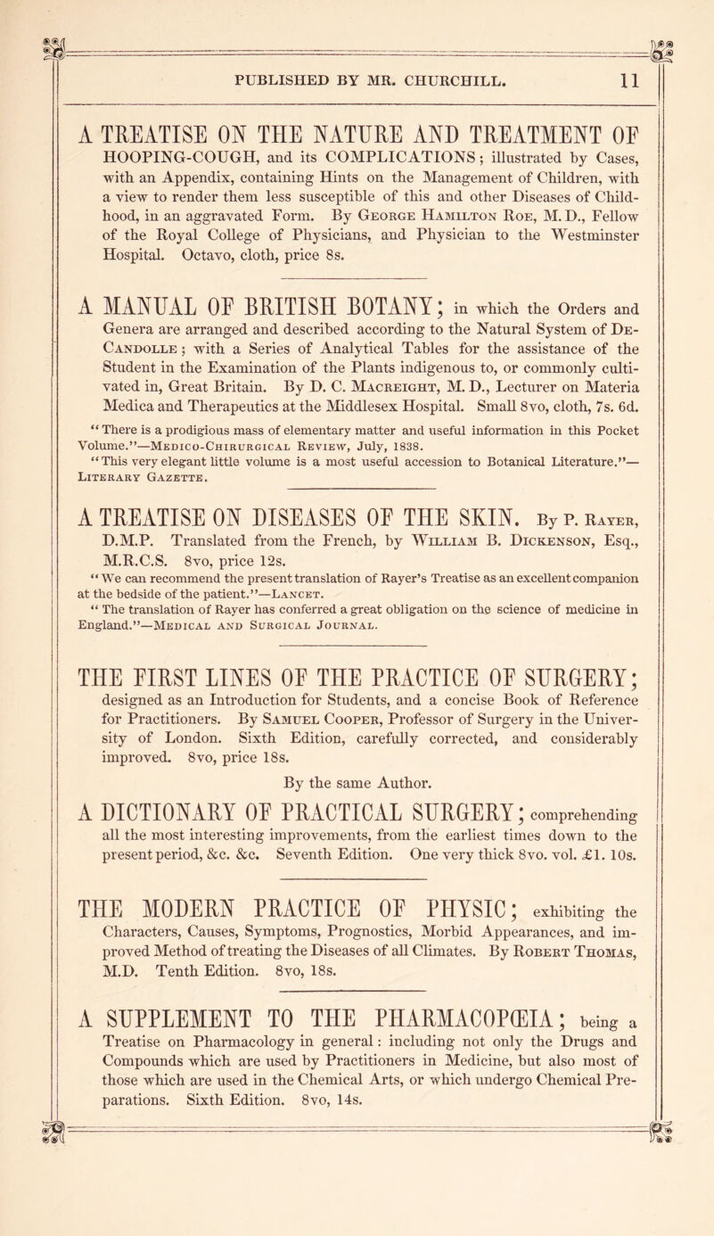 A TREATISE ON THE NATURE AND TREATMENT OE HOOPING-COUGH, and its COMPLICATIONS; illustrated by Cases, with an Appendix, containing Hints on the Management of Children, with a view to render them less susceptible of this and other Diseases of Child- hood, in an aggravated Form. By George Hamilton Roe, M. D., Fellow of the Royal College of Physicians, and Physician to the Westminster Hospital. Octavo, cloth, price 8 s. A MANUAL OF BRITISH BOTANY; in which the Orders and Genera are arranged and described according to the Natural System of De- Candolle ; with a Series of Analytical Tables for the assistance of the Student in the Examination of the Plants indigenous to, or commonly culti- vated in, Great Britain. By D. C. Macreight, M. D., Lecturer on Materia Medica and Therapeutics at the Middlesex Hospital. Small 8vo, cloth, 7s. 6d. “ There is a prodigious mass of elementary matter and useful information in this Pocket Volume.”—Medico-Chirurgical Review, July, 1838. “This very elegant little volume is a most useful accession to Botanical Literature.”— Literary Gazette. A TREATISE ON DISEASES OF THE SKIN. By p. rayer, D.M.P. Translated from the French, by William B. Dickenson, Esq., M.R.C.S. 8vo, price 12s. “We can recommend the present translation of Rayer’s Treatise as an exceHent companion at the bedside of the patient.”—Lancet. “ The translation of Rayer has conferred a great obligation on the science of medicine in England.”—Medical and Surgical Journal. THE FIRST LINES OF THE PRACTICE OF SURGERY; designed as an Introduction for Students, and a concise Book of Reference for Practitioners. By Samuel Cooper, Professor of Surgery in the Univer- sity of London. Sixth Edition, carefully corrected, and considerably improved. 8vo, price 18s. By the same Author. A DICTIONARY OF PRACTICAL SURGERY; comprehending all the most interesting improvements, from the earliest times down to the present period, &c. &c. Seventh Edition. One very thick 8vo. vol. £1. 10s. THE MODERN PRACTICE OF PHYSIC; exhibiting the Characters, Causes, Symptoms, Prognostics, Morbid Appearances, and im- proved Method of treating the Diseases of all Climates. By Robert Thomas, M.D. Tenth Edition. 8vo, 18s. A SUPPLEMENT TO THE PHARMACOPEIA; being a Treatise on Pharmacology in general: including not only the Drugs and Compounds which are used by Practitioners in Medicine, but also most of those which are used in the Chemical Arts, or which undergo Chemical Pre- parations. Sixth Edition. 8vo, 14s.