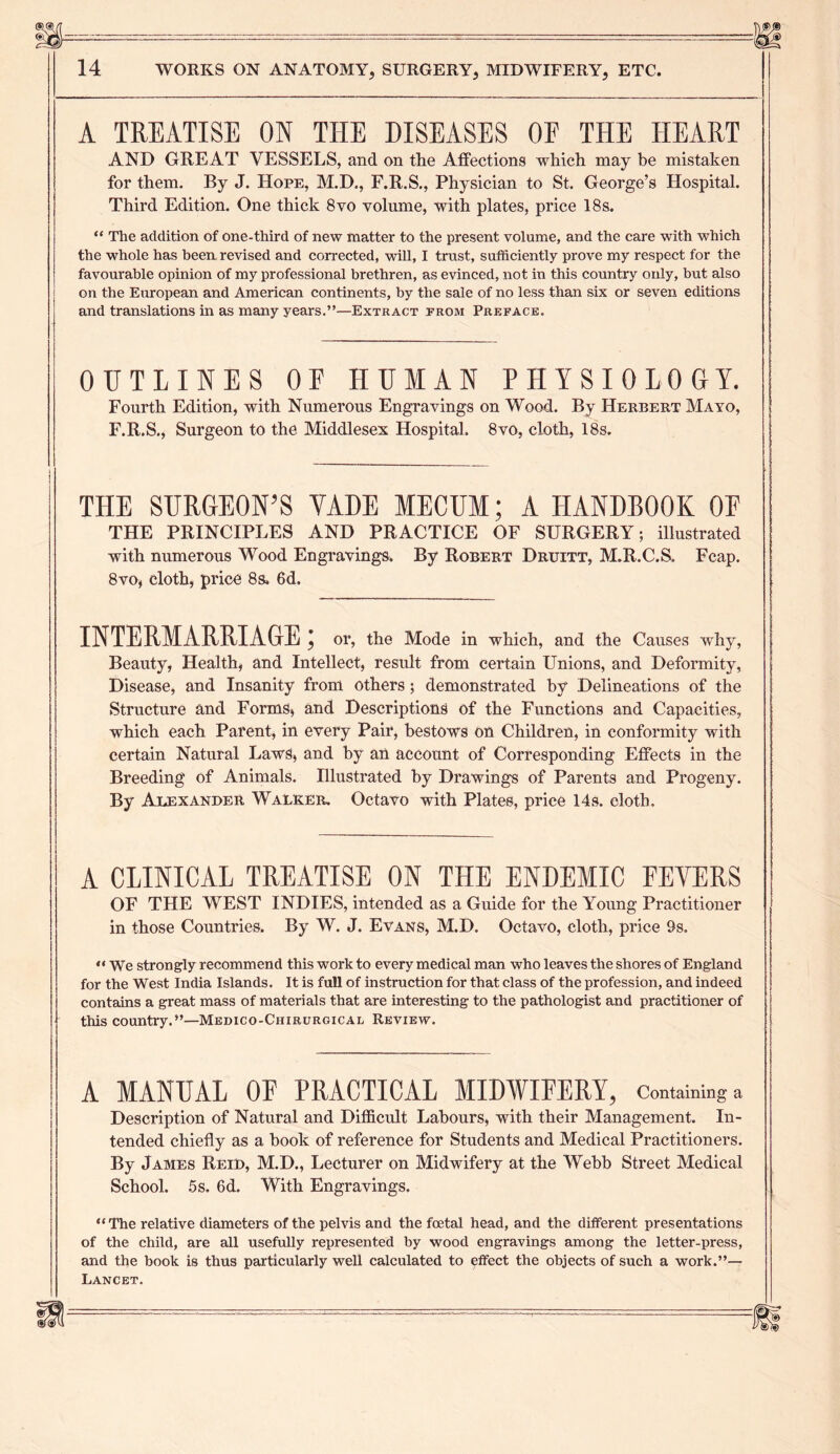 A TREATISE ON THE DISEASES OF THE HEART AND GREAT VESSELS, and on the Affections which may be mistaken for them. By J. Hope, M.D., F.R.S., Physician to St. George’s Hospital. Third Edition. One thick 8vo volume, with plates, price 18 s. “ The addition of one-third of new matter to the present volume, and the care with which the whole has been revised and corrected, will, I trust, sufficiently prove my respect for the favourable opinion of my professional brethren, as evinced, not in this country only, but also on the European and American continents, by the sale of no less than six or seven editions and translations in as many years.”—Extract from Preface. OUTLINES OF HUMAN PHYSIOLOGY. Fourth Edition, with Numerous Engravings on Wood. By Herbert Mayo, F.R.S., Surgeon to the Middlesex Hospital. 8vo, cloth, 18s. THE SURGEON’S YADE MECUM; A HANDBOOK OF THE PRINCIPLES AND PRACTICE OF SURGERY; illustrated with numerous Wood Engravings. By Robert Druitt, M.R.C.S. Feap. 8vo, cloth, price 8s, 6d. INTERMARRIAGE; or, the Mode in which, and the Causes why, Beauty, Health, and Intellect, result from certain Unions, and Deformity, Disease, and Insanity from others; demonstrated by Delineations of the Structure and Forms, and Descriptions of the Functions and Capacities, which each Parent, in every Pair, bestows on Children, in conformity with certain Natural Laws, and by an account of Corresponding Effects in the Breeding of Animals. Illustrated by Drawings of Parents and Progeny. By Alexander Walker. Octavo with Plates, price 14s. cloth. A CLINICAL TREATISE ON THE ENDEMIC FEVERS OF THE WEST INDIES, intended as a Guide for the Young Practitioner in those Countries. By W. J. Evans, M.D. Octavo, cloth, price 9s, “ We strongly recommend this work to every medical man who leaves the shores of England for the West India Islands. It is full of instruction for that class of the profession, and indeed contains a great mass of materials that are interesting to the pathologist and practitioner of this country.”—Medico-Chirurgical Review. A MANUAL OF PRACTICAL MIDWIFERY, Containing a Description of Natural and Difficult Labours, with their Management. In- tended chiefly as a book of reference for Students and Medical Practitioners. By James Reid, M.D., Lecturer on Midwifery at the Webb Street Medical School. 5s. 6d. With Engravings. “The relative diameters of the pelvis and the foetal head, and the different presentations of the child, are all usefully represented by wood engravings among the letter-press, and the book is thus particularly well calculated to effect the objects of such a work.”— Lancet.