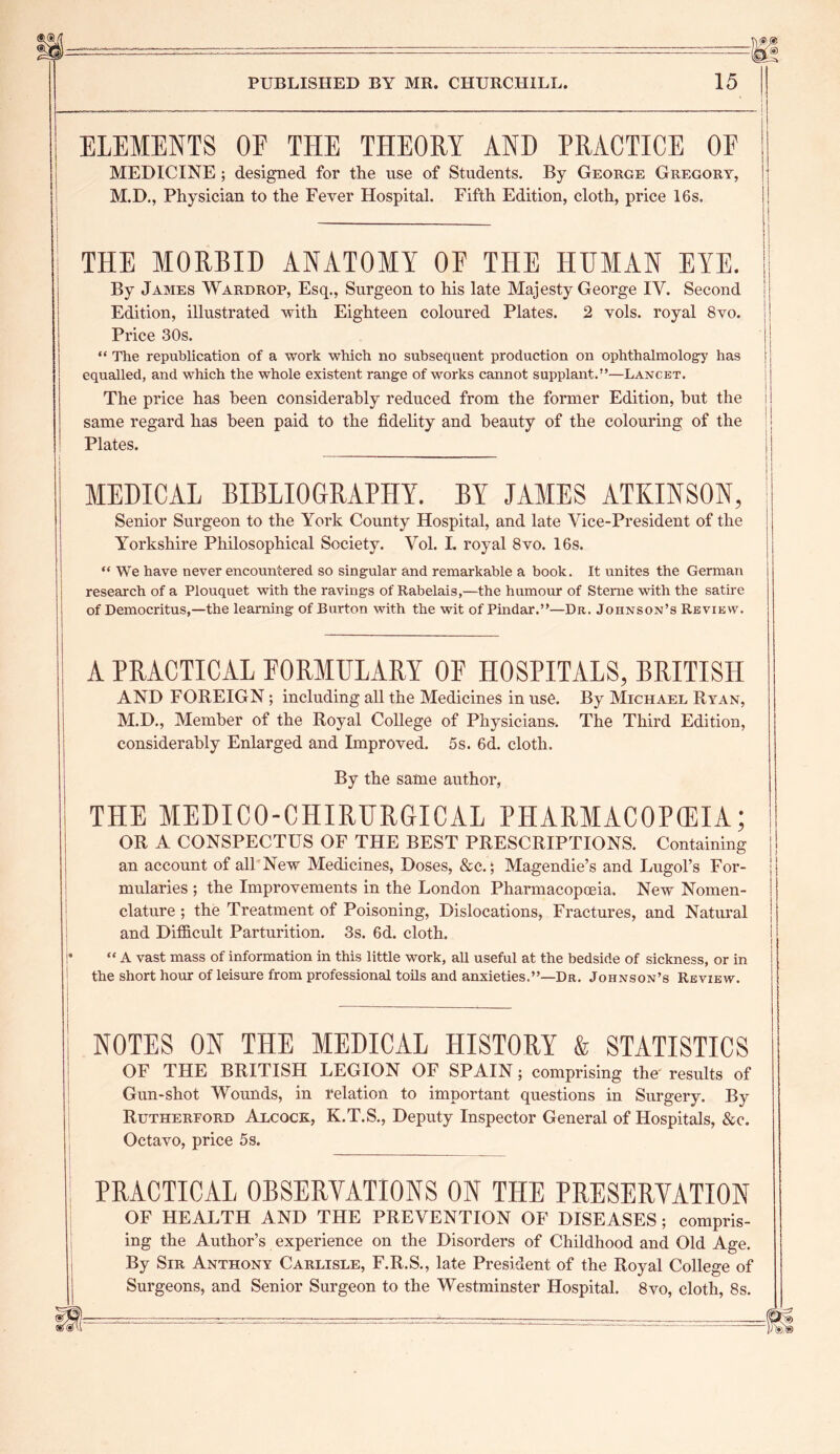 ELEMENTS OF THE THEORY AND PRACTICE OF MEDICINE ; designed for the use of Students. By George Gregory, M.D., Physician to the Fever Hospital. Fifth Edition, cloth, price 16 s. THE MORBID ANATOMY OF THE HUMAN EYE. By James Wardrop, Esq., Surgeon to his late Majesty George IV. Second Edition, illustrated with Eighteen coloured Plates. 2 vols. royal 8vo. j Price 30s. “ The republication of a work which no subsequent production on ophthalmology has [ j equalled, and which the whole existent range of works cannot supplant.”—Lancet. The price has been considerably reduced from the former Edition, hut the i! same regard has been paid to the fidelity and beauty of the colouring of the Plates. ! MEDICAL BIBLIOGRAPHY. BY JAMES ATKINSON, Senior Surgeon to the York County Hospital, and late Vice-President of the Yorkshire Philosophical Society. Vol. L royal 8vo. 16s. “ We have never encountered so singular and remarkable a book. It unites the German research of a Plouquet with the ravings of Rabelais,—the humour of Sterne with the satire of Democritus,—the learning of Burton with the wit of Pindar.”—Dr. Johnson’s Review. A PRACTICAL FORMULARY OF HOSPITALS, BRITISH AND FOREIGN; including all the Medicines in use. By Michael Ryan, M.D., Member of the Royal College of Physicians. The Third Edition, considerably Enlarged and Improved. 5s. 6d. cloth. By the same author, THE MEDICO-CHIRURGICAL PHARMACOPEIA; OR A CONSPECTUS OF THE BEST PRESCRIPTIONS. Containing an account of all New Medicines, Doses, &c.; Magendie’s and Lugol’s For- mularies ; the Improvements in the London Pharmacopoeia. New Nomen- clature ; the Treatment of Poisoning, Dislocations, Fractures, and Natural and Difficult Parturition. 3s. 6d. cloth. j “ A vast mass of information in this little work, all useful at the bedside of sickness, or in the short hour of leisure from professional toHs and anxieties.”—Dr. Johnson’s Review. NOTES ON THE MEDICAL HISTORY & STATISTICS OF THE BRITISH LEGION OF SPAIN; comprising the results of Gun-shot Wounds, in relation to important questions in Surgery. By Rutherford Alcock, K.T.S., Deputy Inspector General of Hospitals, &c. Octavo, price 5s. PRACTICAL OBSERVATIONS ON THE PRESERVATION OF HEALTH AND THE PREVENTION OF DISEASES; compris- ing the Author’s experience on the Disorders of Childhood and Old Age. By Sir Anthony Carlisle, F.R.S., late President of the Royal College of Surgeons, and Senior Surgeon to the Westminster Hospital. 8vo, cloth, 8s.