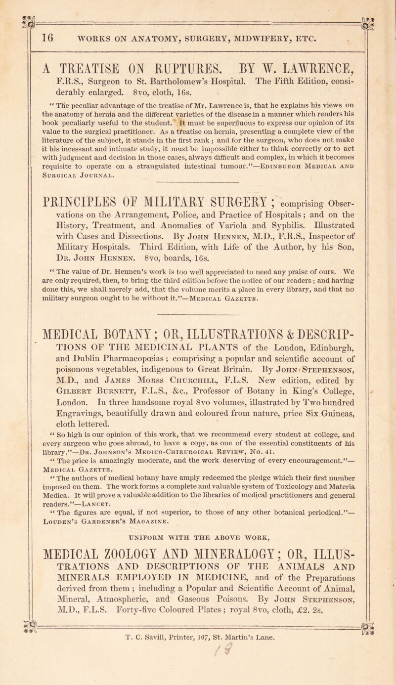 A TREATISE ON RUPTURES. BY AY. LAAYRENCE, F.R.S., Surgeon to St. Bartholomew’s Hospital. The Fifth Edition, consi- derably enlarged. 8vo, cloth, 16s. “ The peculiar advantage of the treatise of Mr. Lawrence is, that he explains his views on the anatomy of hernia and the different varieties of the disease in a manner which renders his book peculiarly useful to the student. It must be superfluous to express our opinion of its value to the surgical practitioner. As a treatise on hernia, presenting a complete view of the literature of the subject, it stands in the first rank; and for the surgeon, who does not make it his incessant and intimate study, it must be impossible either to think correctly or to act with judgment and decision in those cases, always difficult and complex, in which it becomes requisite to operate on a strangulated intestinal tumour.”—Edinburgh Medical and Surgical Journal. PRINCIPLES OF MILITARY SURGERY; comprising Obser- vations on the Arrangement, Police, and Practice of Hospitals ; and on the History, Treatment, and Anomalies of Variola and Syphilis. Illustrated with Cases and Dissections. By John Hennen, M.D., F.R.S., Inspector of Military Hospitals. Third Edition, with Life of the Author, by his Son, Dr. John Hennen. 8vo, boards, 16s. “ The value of Dr. Hennen’s work is too well appreciated to need any praise of ours. We are only required, then, to bring the third edition before the notice of our readers; and having done this, we shall merely add, that the volume merits a place in every library, and that no military surgeon ought to be without it.”—Medical Gazette. 80' SLsfll MEDICAL BOTANY; OR, ILLUSTRATIONS & DESCRIP- TIONS OF THE MEDICINAL PLANTS of the London, Edinburgh, and Dublin Pharmacopoeias ; comprising a popular and scientific account of poisonous vegetables, indigenous to Great Britain. By John Stephenson, M.D., and James Morss Churchill, F.L.S. New edition, edited by Gilbert Burnett, F.L.S., &c., Professor of Botany in King’s College, London. In three handsome royal 8vo volumes, illustrated by Two hundred Engravings, beautifully drawn and coloured from nature, price Six Guineas, cloth lettered. “ So high is our opinion of this work, that we recommend every student at college, and every surgeon who goes abroad, to have a copy, as one of the essential constituents of his library.”—Dr. Johnson’s Medico-Chirurgical Review, No. 41. “ The price is amazingly moderate, and the work deserving of every encouragement.”— Medical Gazette. “ The authors of medical botany have amply redeemed the pledge which their first number imposed on them. The work forms a complete and valuable system of Toxicology and Materia Medica. It will prove a valuable addition to the libraries of medical practitioners and general readers.”—Lancet. “ The figures are equal, if not superior, to those of any other botanical periodical.”— Louden’s Gardener’s Magazine. UNIFORM WITH THE ABOVE WORK, MEDICAL ZOOLOGY AND MINERALOGY; OR, ILLUS- trations AND DESCRIPTIONS OF THE ANIMALS AND MINERALS EMPLOYED IN MEDICINE, and of the Preparations derived from them ; including a Popular and Scientific Account of Animal, Mineral, Atmospheric, and Gaseous Poisons. By John Stephenson, M.D., F.L.S. Forty-five Coloured Plates; royal 8vo, cloth, £2. 2s, T. C. Savill, Printer, 107, St. Martin’s Lane. / $