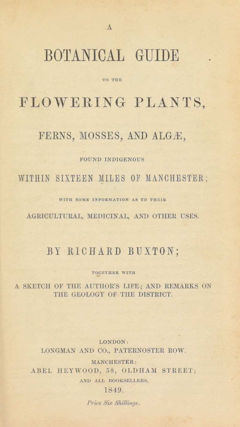 A BOTANICAL GUIDE TO THE FLOWERING PLANTS, FERNS, MOSSES, AND ALGEE, FOUND INDIGENOUS WITHIN SIXTEEN MILES OF MANCHESTER; WITH SOME INFORMATION AS TO THEIR AGRICULTURAL, MEDICINAL, AND OTHER USES. BY RICHARD BUXTON; TOGETHER WITH A SKETCH OF THE AUTHOR’S LIFE; AND REMARKS ON THE GEOLOGY OF THE DISTRICT. LONDON: LONGMAN AND CO., PATERNOSTER ROW. MANCHESTER: ABEL HEY WOOD, 58, OLDHAM STREET; AND ALL BOOKSELLERS. 1849. Price Six Shillings.