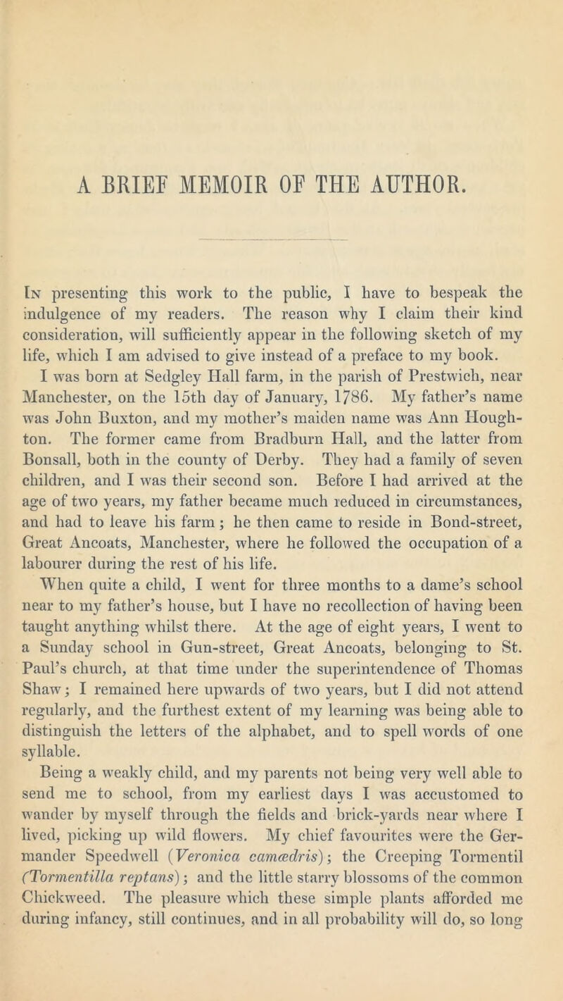 A BRIEF MEMOIR OE THE AUTHOR. In presenting this work to the public, I have to bespeak the indulgence of my readers. The reason why I claim their kind consideration, will sufficiently appear in the following sketch of my life, which I am advised to give instead of a preface to my book. I was born at Sedgley Hall farm, in the parish of Prestwich, near Manchester, on the 15th day of January, 1786. My father’s name was John Buxton, and my mother’s maiden name was Ann Hough- ton. The former came from Bradburn Hall, and the latter from Bonsall, both in the county of Derby. They had a family of seven children, and I was their second son. Before I had arrived at the age of two years, my father became much reduced in circumstances, and had to leave his farm; he then came to reside in Bond-street, Great Ancoats, Manchester, where he followed the occupation of a labourer during the rest of his life. When quite a child, I went for three months to a dame’s school near to my father’s house, but I have no recollection of having been taught anything whilst there. At the age of eight years, I went to a Sunday school in Gun-street, Great Ancoats, belonging to St. Paul’s church, at that time under the superintendence of Thomas Shaw; I remained here upwards of two years, but I did not attend regularly, and the furthest extent of my learning was being able to distinguish the letters of the alphabet, and to spell words of one syllable. Being a weakly child, and my parents not being very well able to send me to school, from my earliest days I was accustomed to wander by myself through the fields and brick-yards near where I lived, picking up wild flowers. My chief favourites were the Ger- mander Speedwell (Veronica camcedris); the Creeping Tormentil (Tormentilla reptans); and the little starry blossoms of the common duckweed. The pleasure which these simple plants afforded me during infancy, still continues, and in all probability will do, so long