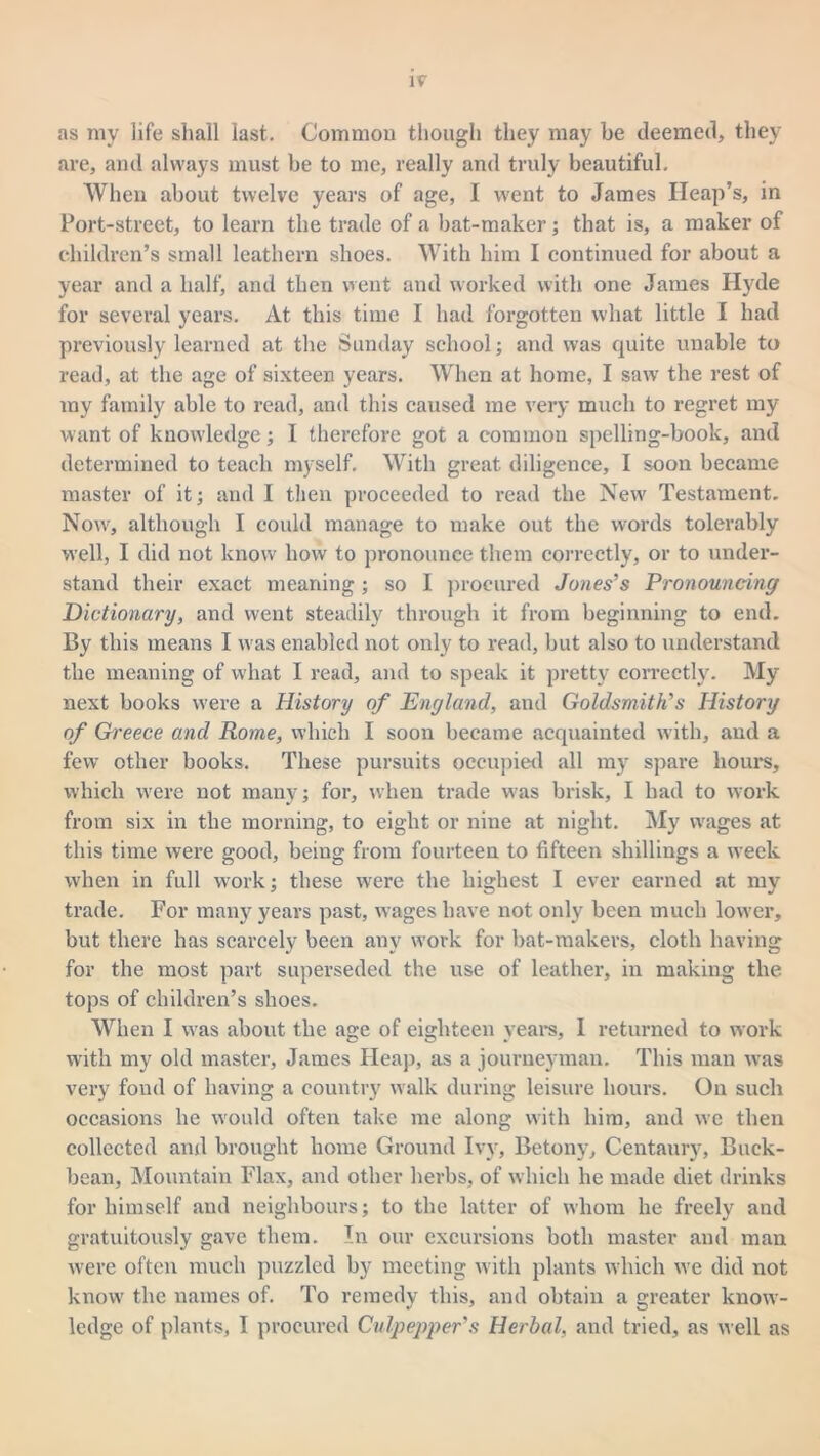 as my life shall last. Common though they may be deemed, they are, and always must be to me, really and truly beautiful. When about twelve years of age, I went to James Heap’s, in Port-street, to learn the trade of a bat-maker; that is, a maker of children’s small leathern shoes. With him I continued for about a year and a half, and then went and worked with one James Hyde for several years. At this time I had forgotten what little I had previously learned at the Sunday school; and was quite unable to read, at the age of sixteen years. When at home, I saw the rest of my family able to read, and this caused me very much to regret my want of knowledge; I therefore got a common spelling-book, and determined to teach myself. With great diligence, I soon became master of it; and I then proceeded to read the New' Testament. Now, although I could manage to make out the words tolerably well, I did not know how to pronounce them correctly, or to under- stand their exact meaning; so I procured Jones’s Pronouncing Dictionary, and went steadily through it from beginning to end. By this means I was enabled not only to read, but also to understand the meaning of what I read, and to speak it pretty correctly. My next books were a History of England, and Goldsmith’s History of Greece and Rome, which I soon became acquainted with, and a few other books. These pursuits occupied all my spare hours, which were not many; for, when trade was brisk, I had to work from six in the morning, to eight or nine at night. My wages at this time were good, being from fourteen to fifteen shillings a wreek when in full work; these were the highest I ever earned at my trade. For many years past, wages have not only been much lower, but there has scarcely been any work for bat-makers, cloth having for the most part superseded the use of leather, in making the tops of children’s shoes. When I was about the age of eighteen years, I returned to work with my old master, James Heap, as a journeyman. This man was very fond of having a country walk during leisure hours. On such occasions he would often take me along with him, and we then collected and brought home Ground Ivy, Betony, Centaury, Buck- bean, Mountain Flax, and other herbs, of which he made diet drinks for himself and neighbours; to the latter of whom he freely and gratuitously gave them. In our excursions both master and man were often much puzzled by meeting with plants which we did not know the names of. To remedy this, and obtain a greater know- ledge of plants, I procured Culpepper’s Herbal, and tried, as well as