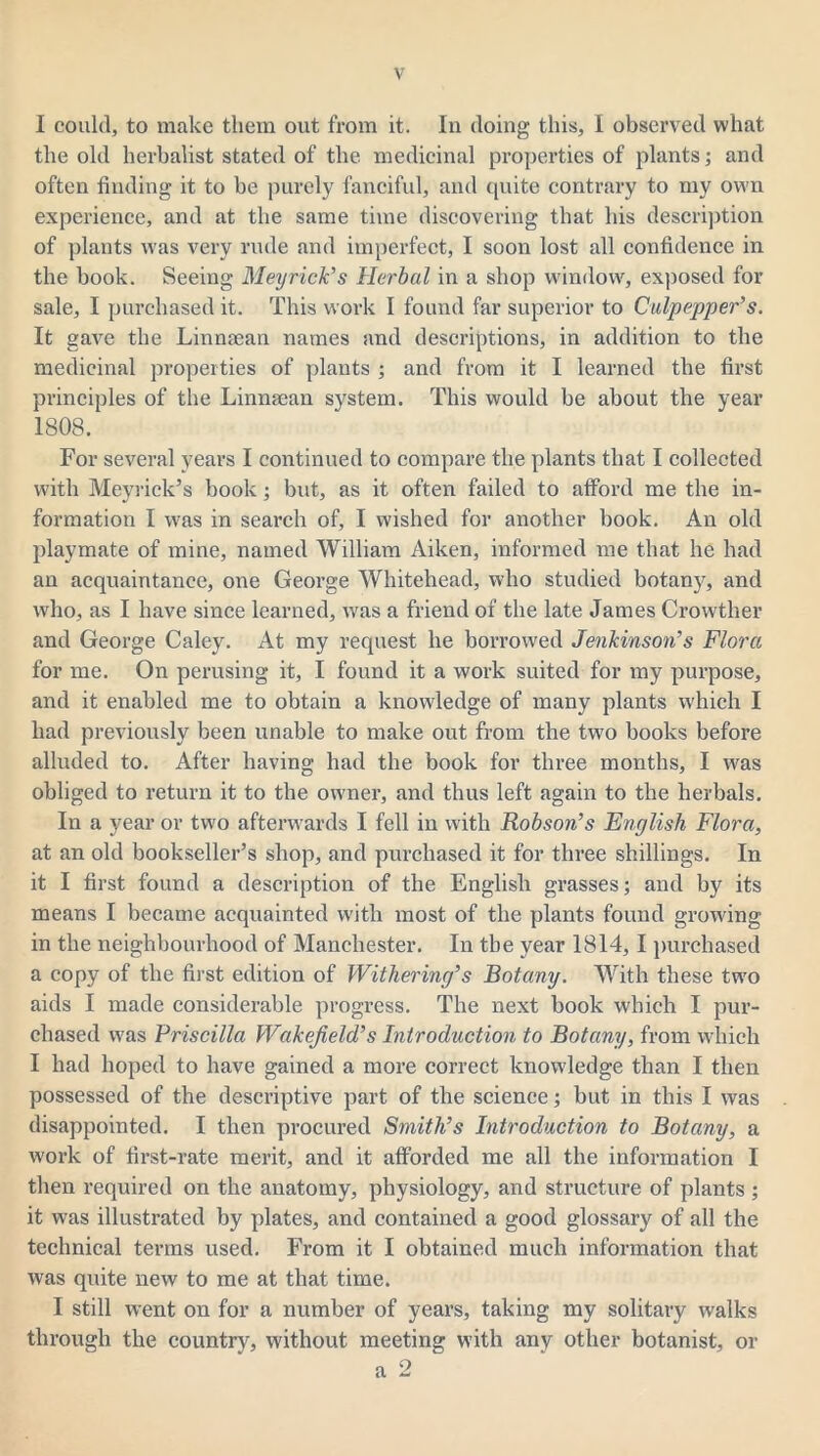 I could, to make them out from it. In doing this, I observed what the old herbalist stated of the medicinal properties of plants; and often finding it to be purely fanciful, and quite contrary to my own experience, and at the same time discovering that his description of plants was very rude and imperfect, I soon lost all confidence in the book. Seeing Meyrick’s Herbal in a shop window, exposed for sale, I purchased it. This work I found far superior to Culpepper’s. It gave the Linnaean names and descriptions, in addition to the medicinal properties of plants ; and from it I learned the first principles of the Linnaean system. This would be about the year 1808. For several years I continued to compare the plants that I collected with Meyrick’s book; but, as it often failed to afford me the in- formation I was in search of, I wished for another book. An old playmate of mine, named William Aiken, informed me that he had an acquaintance, one George Whitehead, who studied bota^q and who, as I have since learned, was a friend of the late James Crowtlier and George Caley. At my request he borrowed Jenkinson’s Flora for me. On perusing it, I found it a work suited for my purpose, and it enabled me to obtain a knowledge of many plants which I had previously been unable to make out from the two books before alluded to. After having had the book for three months, I was obliged to return it to the owner, and thus left again to the herbals. In a year or two afterwards I fell in with Robson’s English Flora, at an old bookseller’s shop, and purchased it for three shillings. In it I first found a description of the English grasses; and by its means I became acquainted with most of the plants found growing in the neighbourhood of Manchester. In the year 1814,1 purchased a copy of the first edition of Withering’s Botany. With these two aids I made considerable progress. The next book which I pur- chased was Priscilla Wakefield’s Introduction to Botany, from which I had hoped to have gained a more correct knowledge than I then possessed of the descriptive part of the science; but in this I was disappointed. I then procured Smith’s Introduction to Botany, a work of first-rate merit, and it afforded me all the information I then required on the anatomy, physiology, and structure of plants ; it was illustrated by plates, and contained a good glossary of all the technical terms used. From it I obtained much information that was quite new to me at that time. I still went on for a number of years, taking my solitary walks through the country, without meeting with any other botanist, or