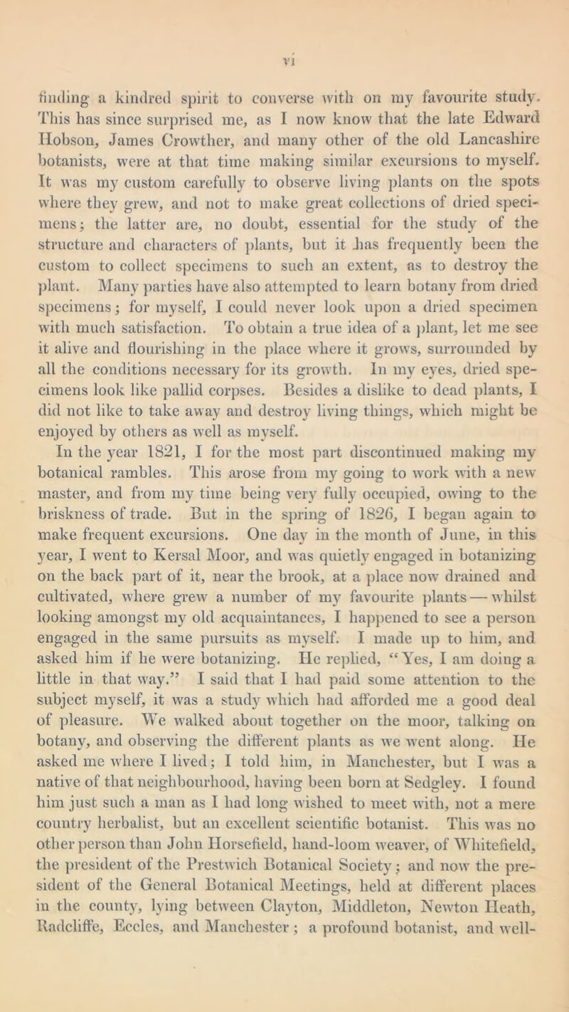 finding a kindred spirit to converse with on ruy favourite study. This has since surprised me, as I now know that the late Edward Ilobson, James Crowther, and many other of the old Lancashire botanists, were at that time making similar excursions to myself. It was my custom carefully to observe living plants on the spots where they grew, and not to make great collections of dried speci- mens ; the latter are, no doubt, essential for the study of the structure and characters of plants, but it Jias frequently been the custom to collect specimens to such an extent, as to destroy the plant. Many parties have also attempted to learn botany from dried specimens; for myself, I could never look upon a dried specimen with much satisfaction. To obtain a true idea of a plant, let me see it alive and flourishing in the place where it grows, surrounded by all the conditions necessary for its growth. In my eyes, dried spe- cimens look like pallid corpses. Besides a dislike to dead plants, I did not like to take away and destroy living things, which might be enjoyed by others as well as myself. In the year 1821, I for the most part discontinued making my botanical rambles. This arose from my going to work with a new master, and from my time being very fully occupied, owing to the briskness of trade. But in the spring of 1826, I began again to make frequent excursions. One day in the month of June, in this year, I went to Kersal Moor, and was quietly engaged in botanizing on the back part of it, near the brook, at a place now drained and cultivated, where grew' a number of my favourite plants — whilst looking amongst my old acquaintances, I happened to see a person engaged in the same pursuits as myself. I made up to him, and asked him if he were botanizing. He replied, “ Yes, I am doing a little in that w'ay.” I said that I had paid some attention to the subject myself, it was a study which had afforded me a good deal of pleasure. We walked about together on the moor, talking on botany, and observing the different plants as we went along. He asked me where I lived; I told him, in Manchester, but I was a native of that neighbourhood, having been born at Sedgley. I found him just such a man as I had long wished to meet with, not a mere country herbalist, but an excellent scientific botanist. This was no other person than John Horsefield, hand-loom weaver, of Whitefield, the president of the Prestwich Botanical Society; and now' the pre- sident of the General Botanical Meetings, held at different places in the county, lying between Clayton, Middleton, New'ton Heath, Radcliffe, Eccles, and Manchester ; a profound botanist, and well-
