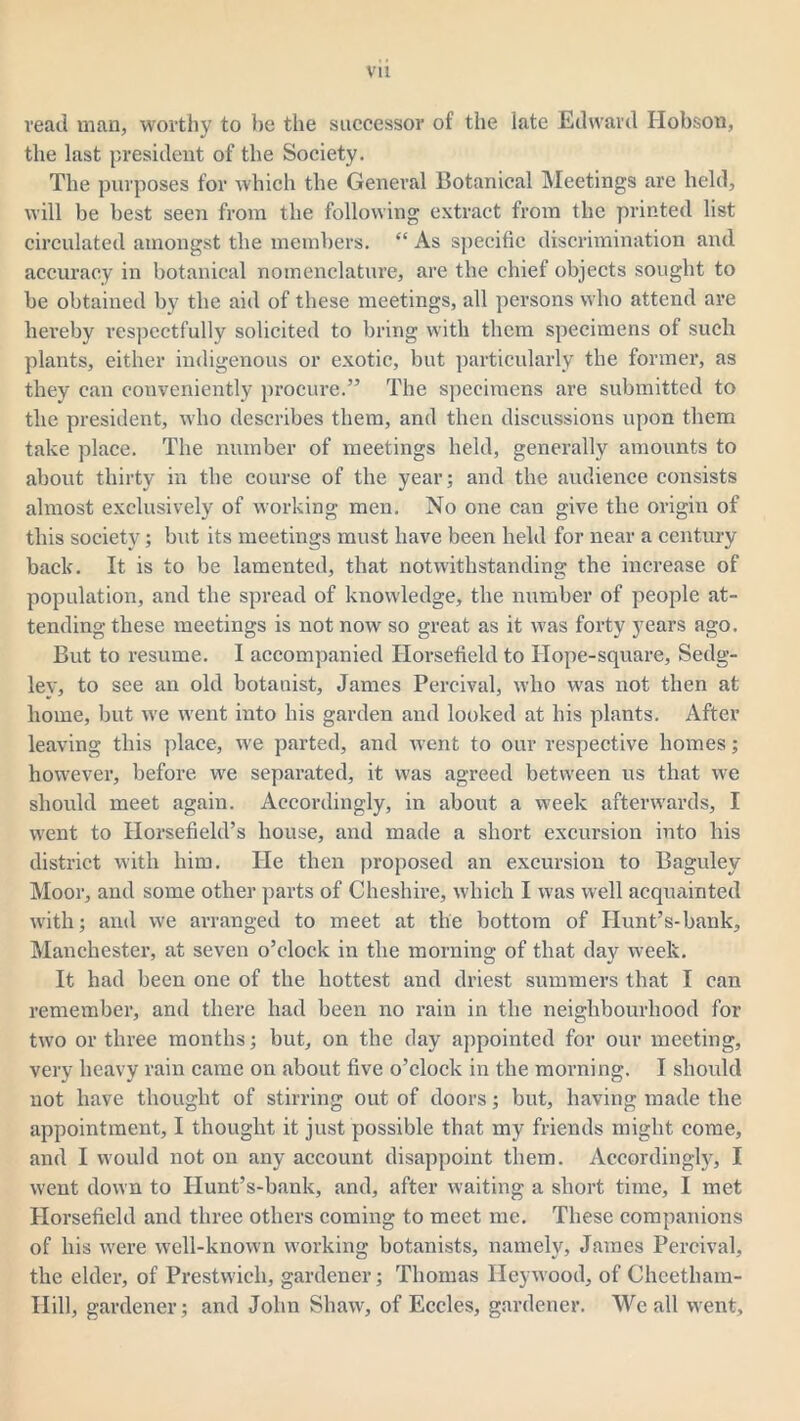read man, worthy to he the successor of the late Edward Hobson, the last president of the Society. The purposes for which the General Botanical Meetings are held, will be best seen from the following extract from the printed list circulated amongst the members. “ As specific discrimination and accuracy in botanical nomenclature, are the chief objects sought to he obtained by the aid of these meetings, all persons who attend are hereby respectfully solicited to bring with them specimens of such plants, either indigenous or exotic, but particularly the former, as they can conveniently procure.” The specimens are submitted to the president, who describes them, and then discussions upon them take place. The number of meetings held, generally amounts to about thirty in the course of the year; and the audience consists almost exclusively of working men. No one can give the origin of this society; but its meetings must have been held for near a century back. It is to be lamented, that notwithstanding the increase of population, and the spread of knowledge, the number of people at- tending these meetings is not now so great as it was forty years ago. But to resume. I accompanied Horsefield to Hope-square, Sedg- lev, to see an old botanist, James Percival, who was not then at home, but we went into his garden and looked at his plants. After leaving this place, we parted, and went to our respective homes; however, before we separated, it was agreed between us that we should meet again. Accordingly, in about a week afterwards, I went to Horsefield’s house, and made a short excursion into his district with him. He then proposed an excursion to Bagulev Moor, and some other parts of Cheshire, which I was well acquainted with; and we arranged to meet at the bottom of Hunt’s-bank, Manchester, at seven o’clock in the morning of that day week. It had been one of the hottest and driest summers that I can remember, and there had been no rain in the neighbourhood for two or three months; but, on the day appointed for our meeting, very heavy rain came on about five o’clock in the morning. I should not have thought of stirring out of doors; but, having made the appointment, I thought it just possible that my friends might come, and I would not on any account disappoint them. Accordingly, I went down to Ilunt’s-bank, and, after waiting a short time, I met Horsefield and three others coming to meet me. These companions of his were well-known working botanists, namely, James Percival, the elder, of Prestwich, gardener; Thomas Heywood, of Cheetham- Ilill, gardener; and John Shaw, of Eccles, gardener. We all went.