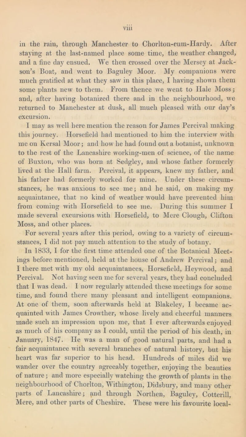 via in the rain, through Manchester to Chorlton-cum-Hardy. After staying at the last-named place some time, the weather changed, and a fine day ensued. We then crossed over the Mersey at Jack- son’s Boat, and went to Baguley Moor. My companions were much gratified at what they saw in this place, I having shown them some plants new to them. From thence we went to Hale Moss; and, after having botanized there and in the neighbourhood, we returned to Manchester at dusk, all much pleased with our day’s excursion. I may as well here mention the reason for James Percival making this journey. Ilorsefield had mentioned to him the interview with me on Kersal Moor; and how he had found out a botanist, unknown to the rest of the Lancashire working-men of science, of the name of Buxton, who was born at Sedgley, and whose father formerly lived at the Hall farm. Percival, it appears, knew my father, and his father had formerly worked for mine. Under these circum- stances, he was anxious to see me; and he said, on making my acquaintance, that no kind of weather would have prevented him from coming with Ilorsefield to see me. During this summer I made several excursions with Ilorsefield, to Mere Clough, Clifton Moss, and other places. For several }'ears after this period, owing to a variety of circum- stances, I did not pay much attention to the study of botany. In 1833, I for the first time attended one of the Botanical Meet- ings before mentioned, held at the house of Andrew Percival; and I there met with my old acquaintances, Horsefield, Ilevwood, and Percival. Not having seen me for several years, they had concluded that I was dead. I now regularly attended these meetings for some time, and found there many pleasant and intelligent companions. At one of them, soon afterwards held at Blakeley, I became ac- quainted with James Crowtlier, whose lively and cheerful manners made such an impression upon me, that I ever afterwards enjoyed as much of his company as I could, until the period of his death, in January, 1847- He was a man of good natural parts, and had a fair acquaintance with several branches of natural history, but his heart was far superior to his head. Hundreds of miles did we wander over the country agreeably together, enjoying the beauties of nature; and more especially watching the growth of plants in the neighbourhood of Chorlton, Witliington, Didsbury, and many other parts of Lancashire; and through Northen, Baguley, Cotterill, Mere, and other parts of Cheshire. These were his favourite local-